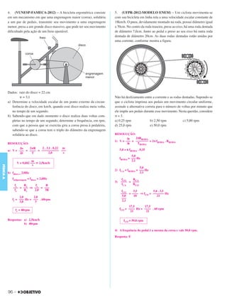 C3_Curso A_FIS_Alelex 29/02/12 11:09 Página 96




           4. (VUNESP-FAMECA-2012) – A bicicleta ergométrica consiste             5. (UFPR-2012-MODELO ENEM) – Um ciclista movimenta-se
           em um mecanismo em que uma engrenagem maior (coroa), solidária         com sua bicicleta em linha reta a uma velocidade escalar constante de
           a um par de pedais, transmite seu movimento a uma engrenagem           18km/h. O pneu, devidamente montado na roda, possui diâmetro igual
           menor, presa a um grande disco massivo, que pode ter seu movimento     a 70cm. No centro da roda traseira, presa ao eixo, há uma roda dentada
           dificultado pela ação de um freio ajustável.                           de diâmetro 7,0cm. Junto ao pedal e preso ao seu eixo há outra roda
                                                                                  dentada de diâmetro 20cm. As duas rodas dentadas estão unidas por
                                                                                  uma corrente, conforme mostra a figura.




           Dados: raio do disco = 22 cm
                   ␲ = 3,1                                                        Não há deslizamento entre a corrente e as rodas dentadas. Supondo-se
           a) Determine a velocidade escalar de um ponto externo da circun-       que o ciclista imprima aos pedais um movimento circular uniforme,
              ferência do disco, em km/h, quando esse disco realiza meia volta,   assinale a alternativa correta para o número de voltas por minuto que
              no tempo de um segundo.                                             ele impõe aos pedais durante esse movimento. Nesta questão, considere
           b) Sabendo-que em dado momento o disco realiza duas voltas com-        π = 3.
              pletas no tempo de um segundo, determine a frequência, em rpm,      a) 0,25 rpm               b) 2,50 rpm            c) 5,00 rpm
              com que a pessoa que se exercita gira a coroa presa à pedaleira,    d) 25,0 rpm               e) 50,0 rpm
              sabendo-se que a coroa tem o triplo do diâmetro da engrenagem
              solidária ao disco.                                                 RESOLUÇÃO:
                                                                                         Δs    2πRRODA
                                                                                  1) V = ––– = –––––––– = 2π fRODA . RRODA
           RESOLUÇÃO:                                                                     Δt    TRODA
                  ⌬s    2␲R     2 . 3,1 . 0,22 m
                                                                                       5,0 = 6 fRODA . 0,35
           a) V = ––– = –––– = ––––––––––– –––
                   ⌬t    T            2,0      s
                                                                                               5,0
                                                                                       fRODA = ––– Hz
                             m                                                                 2,1
                  V = 0,682 ––– ഡ 2,5km/h
                             s
FÍSICA A




                                                                                                   5,0
                                                                                  2) fCA = fRODA = ––– Hz
           b) fdisco = 2,0Hz                                                                       2,1

              fenfgrenagem = fdisco = 2,0Hz                                             fCO   RCA
                                                                                  3)   –––– = ––––
                fc   Re     fc    R                                                     fCA   RCO
               ––– = ––– ⇒ ––– = –––
                fe   Rc    2,0   3R                                                     fCO    3,5         5,0 . 3,5
                                                                                       –––– = –––– ⇒ fCO = ––––––– Hz
                   2,0      2,0                                                         5,0    10             21
              fc = ––– Hz = ––– . 60rpm                                                 –––
                   3,0       3                                                          2,1
                                                                                             17,5      17,5
                 fc = 40rpm                                                            fCO = –––– Hz = –––– . 60 rpm
                                                                                              21        21

           Respostas: a) 2,5km/h                                                          fCO = 50,0 rpm
                      b) 40rpm

                                                                                  4) A frequência do pedal é a mesma da coroa e vale 50,0 rpm.

                                                                                  Resposta: E




           96 –
 