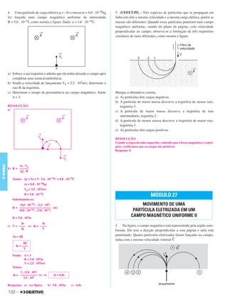 C3_Curso A_FIS_Alelex 29/02/12 11:09 Página 132




           4. Uma partícula de carga elétrica q = –5e e massa m = 8,0 . 10–20kg     5. (CEFET-PI) – Três espécies de partículas que se propagam em
           foi lançada num campo magnético uniforme de intensidade                  linha reta têm a mesma velocidade e a mesma carga elétrica, porém as
           B = 5,0 . 10–2T, como mostra a figura. Dado: e = 1,6 . 10–19C.           massas são diferentes. Quando essas partículas penetram num campo
                                                                                    magnético uniforme, saindo do plano da página, com velocidade
                                                                                    perpendicular ao campo, observa-se a formação de três trajetórias
                                                                                    circulares de raios diferentes, como mostra a figura.




           a) Esboce a sua trajetória e admita que ela tenha deixado o campo após
              completar uma semicircunferência.
           b) Sendo a velocidade de lançamento V0 = 2,5 . 102m/s, determine o
              raio R da trajetória.
           c) Determine o tempo de permanência no campo magnético. Adote            Marque a alternativa correta.
              π = 3.                                                                a) As partículas têm cargas negativas.
                                                                                    b) A partícula de maior massa descreve a trajetória de menor raio,
           RESOLUÇÃO:                                                                  trajetória 3.
           a)                                                                       c) A partícula de maior massa descreve a trajetória de raio
                                                                                       intermediário, trajetória 2.
                                                                                    d) A partícula de menor massa descreve a trajetória de maior raio,
                                                                                       trajetória 3.
                                                                                    e) As partículas têm cargas positivas.

                                                                                    RESOLUÇÃO:
                                                                                    Usando a regra da mão esquerda e sabendo que a força magnética é centrí-
                                                                                    peta, verificamos que as cargas são positivas.
                                                                                    Resposta: E
FÍSICA A




                  m . V0
           b) R = ––––––
                   ͉q͉ . B

              Temos: ͉q͉ = 5e = 5 . 1,6 . 10–19C = 8,0 . 10–19C
                        m = 8,0 . 10–20kg
                        V0 = 2,5 . 102m/s
                        B = 5,0 . 10–2T                                                                      MÓDULO 27
              Substituindo-se:
                   (8,0 . 10–20) . (2,5 . 102)                                                      MOVIMENTO DE UMA
              R = –––––––––––––––––––– (m)
                  (8,0 . 10–19) . (5,0 . 10–2)                                                  PARTÍCULA ELETRIZADA EM UM
              R = 5,0 . 102m
                                                                                               CAMPO MAGNÉTICO UNIFORME II
                   Δs          Δs
           c) V = –––– ⇒ Δt = ––––                                                  1. Na figura, o campo magnético está representado pela região som-
                   Δt          V                                                    breada. Ele tem a direção perpendicular a esta página e nela está
              Δs = πR
                                                                                    penetrando. Quatro partículas eletrizadas foram lançadas no campo,
                                                                                                                           →
                                                                                    todas com a mesma velocidade vetorial V.
                      πR
                Δt = ––––
                      V

              Sendo: π = 3
                     R = 5,0 . 102m
                     V = 2,5 . 102m/s
              Temos:
                   3 . (5,0 . 102)
              Δt = ––––––––––– (s) ⇒           Δt = 6,0s
                      2,5 . 102

           Respostas: a) ver figura         b) 5,0 . 102m   c) 6,0s

           132 –
 