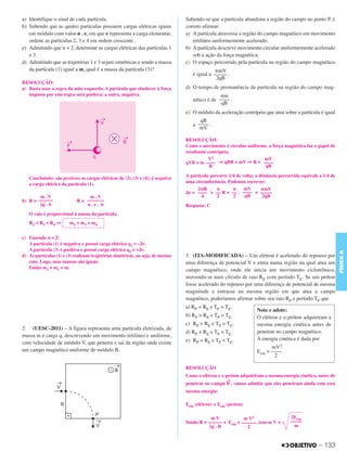 C3_Curso A_FIS_Alelex 29/02/12 11:09 Página 133




        a) Identifique o sinal de cada partícula.                                        Sabendo-se que a partícula abandona a região do campo no ponto P, é
        b) Sabendo que as quatro partículas possuem cargas elétricas iguais              correto afirmar:
           em módulo com valor n . e, em que e representa a carga elementar,             a) A partícula atravessa a região do campo magnético em movimento
           ordene as partículas 2, 3 e 4 em ordem crescente .                               retilíneo uniformemente acelerado.
        c) Admitindo que n = 2, determine as cargas elétricas das partículas 1           b) A partícula descreve movimento circular uniformemente acelerado
           e 3.                                                                             sob a ação da força magnética.
        d) Admitindo que as trajetórias 1 e 3 sejam simétricas e sendo a massa           c) O espaço percorrido pela partícula na região do campo magnético
           da partícula (1) igual a m, qual é a massa da partícula (3)?                               ␲mV
                                                                                            é igual a ––––– .
                                                                                                       2qB
        RESOLUÇÃO:
        a) Basta usar a regra da mão esquerda. A partícula que obedecer à força          d) O tempo de permanência da partícula na região do campo mag-
           imposta por esta regra será positiva; a outra, negativa.                                      ␲m
                                                                                            nético é de –––– .
                                                                                                         qB
                                                                                         e) O módulo da aceleração centrípeta que atua sobre a partícula é igual
                                                                                               qB
                                                                                            a –––– .
                                                                                               mV

                                                                                         RESOLUÇÃO:
                                                                                         Como o movimento é circular uniforme, a força magnética faz o papel de
                                                                                         resultante centrípeta.
                                                                                                    V2                      mV
                                                                                         qVB = m –––– ⇒ qBR = mV ⇒ R = ––––
                                                                                                     R                       qB

                                                                                         A partícula percorre 1/4 de volta; a distância percorrida equivale a 1/4 de
           Concluindo: são positivas as cargas elétricas de (2), (3) e (4); é negativa
                                                                                         uma circunferência. Podemos escrever:
           a carga elétrica da partícula (1).
                                                                                              2␲R       ␲       ␲     mV       ␲mV
                                                                                         ⌬s = –––– = –– R = –– . –––– = –––––
                m.V                      m.V                                                     4      2       2     qB        2qB
        b) R = ––––––               R = –––––––
                ͉q͉ . b                 n.e. b                                           Resposta: C
           O raio é proporcional à massa da partícula.
           R2 < R3 < R4 ⇒       m2 < m3 < m4


        c) Fazendo n = 2:
           A partícula (1) é negativa e possui carga elétrica q1 = –2e.
           A partícula (3) é positiva e possui carga elétrica q3 = +2e.




                                                                                                                                                                       FÍSICA A
        d) As partículas (1) e (3) realizam trajetórias simétricas, ou seja, de mesmo    3. (ITA-MODIFICADA) – Um elétron é acelerado do repouso por
           raio. Logo, suas massas são iguais.                                           uma diferença de potencial V e entra numa região na qual atua um
           Então m3 = m1 = m.                                                            campo magnético, onde ele inicia um movimento ciclotrônico,
                                                                                         movendo-se num círculo de raio RE com período TE. Se um próton
                                                                                         fosse acelerado do repouso por uma diferença de potencial de mesma
                                                                                         magnitude e entrasse na mesma região em que atua o campo
                                                                                         magnético, poderíamos afirmar sobre seu raio RP e período TP que
                                                                                         a) RP = RE e TP = TE.
                                                                                                                            Note e adote:
                                                                                         b) RP > RE e TP > TE.              O elétron e o próton adquiriram a
                                                                                         c) RP > RE e TP = TE.              mesma energia cinética antes de
        2. (UESC-2011) – A figura representa uma partícula eletrizada, de
                                                                                         d) RP < RE e TP = TE.              penetrar no campo magnético.
        massa m e carga q, descrevendo um movimento retilíneo e uniforme,
                                                                                         e) RP = RE e TP < TE.              A energia cinética é dada por
        com velocidade de módulo V, que penetra e sai da região onde existe
                                                                                                                                   mV2
        um campo magnético uniforme de módulo B.                                                                            Ecin = ––––
                                                                                                                                    2

                                                                                         RESOLUÇÃO
                                                                                         Como o elétron e o próton adquiriram a mesma energia cinética, antes de
                                                                                                            →
                                                                                         penetrar no campo B , vamos admitir que eles penetram ainda com essa
                                                                                         mesma energia:

                                                                                         Ecin (elétron) = Ecin (próton)

                                                                                                     mV             m V2                     2Ecin
                                                                                         Sendo R = –––––– e Ecin = –––––– , tem-se V =       –––––
                                                                                                    ͉q͉ . B           2                        m



                                                                                                                                                           – 133
 