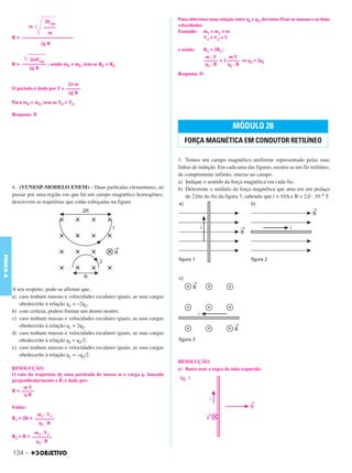 C3_Curso A_FIS_Alelex 29/02/12 11:09 Página 134




                                                                                  Para obtermos uma relação entre q1 e q2, devemos fixar as massas e as duas
                         2Ecin
                    m    –––––                                                    velocidades.
                           m                                                      Fazendo: m1 = m2 = m
           R = –––––––––––––––––––––                                                           V 1 = V2 = V
                       ͉q͉ B
                                                                                  e sendo:      R1 = 2R2 :

                ͙ළළළළළළළළ
                  2mEcin
                                                                                                 m.V        mV
                                                                                                –––––– = 2 ––––– ⇒ q2 = 2q1
           R = –––––––––– ; sendo mP > mE, tem-se RP > RE                                        q1 . B    q2 . B
                  ͉q͉ B
                                                                                  Resposta: D

                                     2π m
           O período é dado por T = ––––––
                                     ͉q͉ B
           Para mP > mE, tem-se TP > TE

           Resposta: B

                                                                                                            MÓDULO 28
                                                                                     FORÇA MAGNÉTICA EM CONDUTOR RETILÍNEO

                                                                                  1. Temos um campo magnético uniforme representado pelas suas
                                                                                  linhas de indução. Em cada uma das figuras, mostra-se um fio retilíneo,
                                                                                  de comprimento infinito, imerso no campo.
                                                                                  a) Indique o sentido da força magnética em cada fio.
           4. (VUNESP-MODELO ENEM) – Duas partículas elementares, ao              b) Determine o módulo da força magnética que atua em um pedaço
           passar por uma região em que há um campo magnético homogêneo,              de 2,0m do fio da figura 3, sabendo que i = 10A e B = 2,0 . 10–5 T.
           descrevem as trajetórias que estão esboçadas na figura.
FÍSICA A




           A seu respeito, pode-se afirmar que,
           a) caso tenham massas e velocidades escalares iguais, as suas cargas
              obedecerão à relação q1 = –2q2.
           b) com certeza, podem formar um átomo neutro.
           c) caso tenham massas e velocidades escalares iguais, as suas cargas
              obedecerão à relação q1 = 2q2.
           d) caso tenham massas e velocidades escalares iguais, as suas cargas
              obedecerão à relação q1 = q2/2.
           e) caso tenham massas e velocidades escalares iguais, as suas cargas
              obedecerão à relação q1 = –q2/2.
                                                                                  RESOLUÇÃO:
           RESOLUÇÃO:                                                             a) Basta usar a regra da mão esquerda:
           O raio da trajetória de uma partícula de massa m e carga q, lançada
                                →
           perpendicularmente a B , é dado por:
                mV
           R = –––––
                qB

           Então:
                      m1 . V 1
           R1 = 2R = ––––––––
                       q1 . B

                     m2 . V 2
           R2 = R = ––––––––
                      q2 . B

           134 –
 