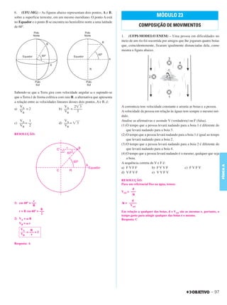 C3_Curso A_FIS_Alelex 29/02/12 11:09 Página 97




        6. (UFU-MG) – As figuras abaixo representam dois pontos, A e B,
        sobre a superfície terrestre, em um mesmo meridiano. O ponto A está                                MÓDULO 23
        no Equador e o ponto B se encontra no hemisfério norte a uma latitude
        de 60º.                                                                                COMPOSIÇÃO DE MOVIMENTOS

                                                                                  1. (UFPI-MODELO ENEM) – Uma pessoa em dificuldades no
                                                                                  meio de um rio foi socorrida por amigos que lhe jogaram quatro boias
                                                                                  que, coincidentemente, ficaram igualmente distanciadas dela, como
                                                                                  mostra a figura abaixo.




        Sabendo-se que a Terra gira com velocidade angular ␻ e supondo-se
        que a Terra é de forma esférica com raio R, a alternativa que apresenta
        a relação entre as velocidades lineares desses dois pontos, A e B, é:
            VA                               VA 2͙ෆ     3                         A correnteza tem velocidade constante e arrasta as boias e a pessoa.
        a) ––– = 2                       b) ––– = –––––
            VB                               VB      3                            A velocidade da pessoa em relação às águas tem sempre o mesmo mó-
                                                                                  dulo.
           VA 1                            VA                                     Analise as afirmativas e assinale V (verdadeira) ou F (falsa).
        c) ––– = ––                     d) ––– = ͙ෆ
                                                  3
           VB 2                            VB                                     (1) O tempo que a pessoa levará nadando para a boia 1 é diferente do
                                                                                      que levará nadando para a boia 3.
        RESOLUÇÃO:                                                                (2) O tempo que a pessoa levará nadando para a boia 1 é igual ao tempo
                                                                                      que levará nadando para a boia 2.
                                                                                  (3) O tempo que a pessoa levará nadando para a boia 2 é diferente do
                                                                                      que levará nadando para a boia 4.
                                                                                  (4) O tempo que a pessoa levará nadando é o mesmo, qualquer que seja
                                                                                      a boia.
                                                                                  A sequência correta de V e F é:




                                                                                                                                                           FÍSICA A
                                                                                  a) F V F F           b) F V V F              c) F V F V
                                                                                  d) V F V F           e) V V F V

                                                                                  RESOLUÇÃO:
                                                                                  Para um referencial fixo na água, temos:
                                                                                          d
                                                                                  Vrel = –––
                                                                                          Δt

                      r                                                                  d
        1) cos 60º = –––                                                          Δt = –––––
                      R                                                                 Vrel
                            R
           r = R cos 60º = –––                                                    Em relação a qualquer das boias, d e Vrel são as mesmas e, portanto, o
                            2
                                                                                  tempo gasto para atingir qualquer das boias é o mesmo.
        2) VA = ␻ R                                                               Resposta: C
           VB = ␻ r
            VA     R
            ___ = ––– = 2
            VB     r

        Resposta: A




                                                                                                                                                  – 97
 