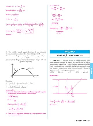 C3_Curso A_FIS_Alelex 29/02/12 11:09 Página 99




                                  d                                                  c) x = D ⇔ y = 0
        Subida do rio: VB – VC = ––– (2)
                                  t2                                                        4,0        5,0
                                                                                        0 = ––– . D – –––– D2
                                 2d                                                         3,0       36,0
        No trajeto todo: Vm = –––––– (3)
                               t1 + t2
                         d
        De (1): t1 = ––––––––                                                            5,0 D2   4,0
                     V B + VC                                                            –––––– = ––– D
                                                                                          36,0    3,0
                         d
        De (2): t2 = ––––––––                                                                4,0 . 12,0
                                                                                        D = –––––––––– (m)
                      VB – V C                                                                  5,0
                     d         d     d(VB + VC + VB – VC)   2 d VB                       D = 9,6 m
        t1 + t2 = –––––– + ––––––– = ––––––––––––––––––– = –––––––
                        ––
                  VB – V C V B + VC          2    2          2    2
                                           VB – VC         VB – VC
                                                                                                        4,0      5,0
                                                                                     Respostas: a) y = –––– x – ––––– x2 (SI)
                                                    2    2                                              3,0     36,0

                          ΂          ΃
                            2    2
                           VB – VC                 VB–  VC
        Em (3): Vm = 2d . ––––––––         ⇒ Vm = –––––––                                          b) parábola
                           2 d VB                   VB
                                                                                                   c) 9,6m
        Resposta: E




        5. Um projétil é lançado a partir da origem de um sistema de                                             MÓDULO 24
        coordenadas cartesianas xy, sendo x horizontal e y vertical.
        O movimento na direção x tem equação horária dos espaços dada por:                         COMPOSIÇÃO DE MOVIMENTOS
                                    x = 6,0t (SI)
        O movimento na direção y tem equação horária dos espaços dada por:           1. (UPE-2012) – Considere um rio de margens paralelas, cuja
                                y = 8,0t – 5,0t2 (SI)                                distância entre as margens é de 140m. A velocidade da água em relação
                                                                                     às margens tem módulo igual a 20m/s. Um barco motorizado cuja velo-
                                                                                     cidade em relação à água tem módulo igual a 10m/s atravessa o rio de
                                                                                     uma margem à outra no menor tempo possível. Assinale a alternativa




                                                                                                                                                             FÍSICA A
                                                                                     que corresponde a este tempo em segundos.
                                                                                     a) 6,36         b) 12,36         c) 13       d) 14        e) 14,36

                                                                                     RESOLUÇÃO:



        Determine
        a) a equação da trajetória do projétil: y = f(x);
        b) a forma da trajetória;
        c) o valor de D indicado na figura.

        RESOLUÇÃO:
        a) A equação da trajetória relaciona as coordenadas de posição x e y entre
           si; para obtê-la, devemos eliminar a variável tempo:
           x = 6,0t (1)
           y = 8,0t – 5,0t2 (2)
                        x
           De (1): t = –––                                                                   L          140
                       6,0                                                           Vrel = ––– ⇒ 10 = ––––– ⇒       Tmin = 14s
                                               2                                             Δt         Tmin
                              x
                                         ΂ ΃
                                        x
           Em (2): y = 8,0 . ––– – 5,0 –––
                             6,0       6,0                                           Resposta: D

                   4,0       5,0
              y = –––– x – ––––– x2 (SI)
                   3,0      36,0

        b) Como y = f(x) é uma função polinomial do 2.º grau, a trajetória tem a
           forma de uma parábola.



                                                                                                                                                    – 99
 