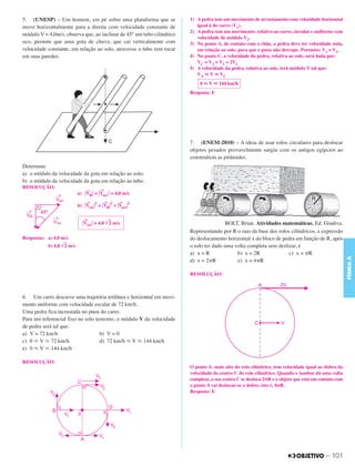 C3_Curso A_FIS_Alelex 29/02/12 11:09 Página 101




        5. (UNESP) – Um homem, em pé sobre uma plataforma que se                1) A pedra tem um movimento de arrastamento com velocidade horizontal
        move horizontalmente para a direita com velocidade constante de            igual à do carro (V1).
                                                                                2) A pedra tem um movimento, relativo ao carro, circular e uniforme com
        módulo V = 4,0m/s, observa que, ao inclinar de 45° um tubo cilíndrico
                                                                                   velocidade de módulo V2.
        oco, permite que uma gota de chuva, que cai verticalmente com           3) No ponto A, de contato com o chão, a pedra deve ter velocidade nula,
        velocidade constante, em relação ao solo, atravesse o tubo sem tocar       em relação ao solo, para que o pneu não derrape. Portanto: V2 = V1.
        em suas paredes.                                                        4) No ponto C, a velocidade da pedra, relativa ao solo, será dada por:
                                                                                   VC = V2 + V1 = 2V1
                                                                                5) A velocidade da pedra, relativa ao solo, terá módulo V tal que:
                                                                                   VA р V р VC
                                                                                    0 р V р 144 km/h
                                                                                Resposta: E




                                                                                7. (ENEM-2010) – A ideia de usar rolos circulares para deslocar
                                                                                objetos pesados provavelmente surgiu com os antigos egípcios ao
                                                                                construírem as pirâmides.
        Determine
        a) o módulo da velocidade da gota em relação ao solo;
        b) o módulo da velocidade da gota em relação ao tubo.
        RESOLUÇÃO:
                                        →        →
                                    a) ͉ VR͉ = ͉Varr ͉ = 4,0 m/s
                                        →    2    → 2     →    2
                                    b) ͉Vrel ͉ = ͉VR͉ + ͉Varr͉

                                       →
                                      ͉Vrel ͉ = 4,0 ͙ළළ m/s
                                                     2                                          BOLT, Brian. Atividades matemáticas. Ed. Gradiva.
                                                                                Representando por R o raio da base dos rolos cilíndricos, a expressão
        Respostas: a) 4,0 m/s                                                   do deslocamento horizontal x do bloco de pedra em função de R, após
                   b) 4,0 ͙ළළ m/s
                           2                                                    o rolo ter dado uma volta completa sem deslizar, é
                                                                                a) x = R             b) x = 2R              c) x = ␲R




                                                                                                                                                             FÍSICA A
                                                                                d) x = 2␲R           e) x = 4␲R

                                                                                RESOLUÇÃO:



        6. Um carro descreve uma trajetória retilínea e horizontal em movi-
        mento uniforme com velocidade escalar de 72 km/h.
        Uma pedra fica incrustada no pneu do carro.
        Para um referencial fixo no solo terrestre, o módulo V da velocidade
        de pedra será tal que:
        a) V = 72 km/h                     b) V = 0
        c) 0 р V р 72 km/h                 d) 72 km/h р V р 144 km/h
        e) 0 р V р 144 km/h

        RESOLUÇÃO:
                                                                                O ponto A, mais alto do rolo cilíndrico, tem velocidade igual ao dobro da
                                                                                velocidade do centro C do rolo cilíndrico. Quando o tambor dá uma volta
                                                                                completa, o seu centro C se desloca 2␲R e o objeto que está em contato com
                                                                                o ponto A vai deslocar-se o dobro, isto é, 4␲R.
                                                                                Resposta: E




                                                                                                                                                  – 101
 