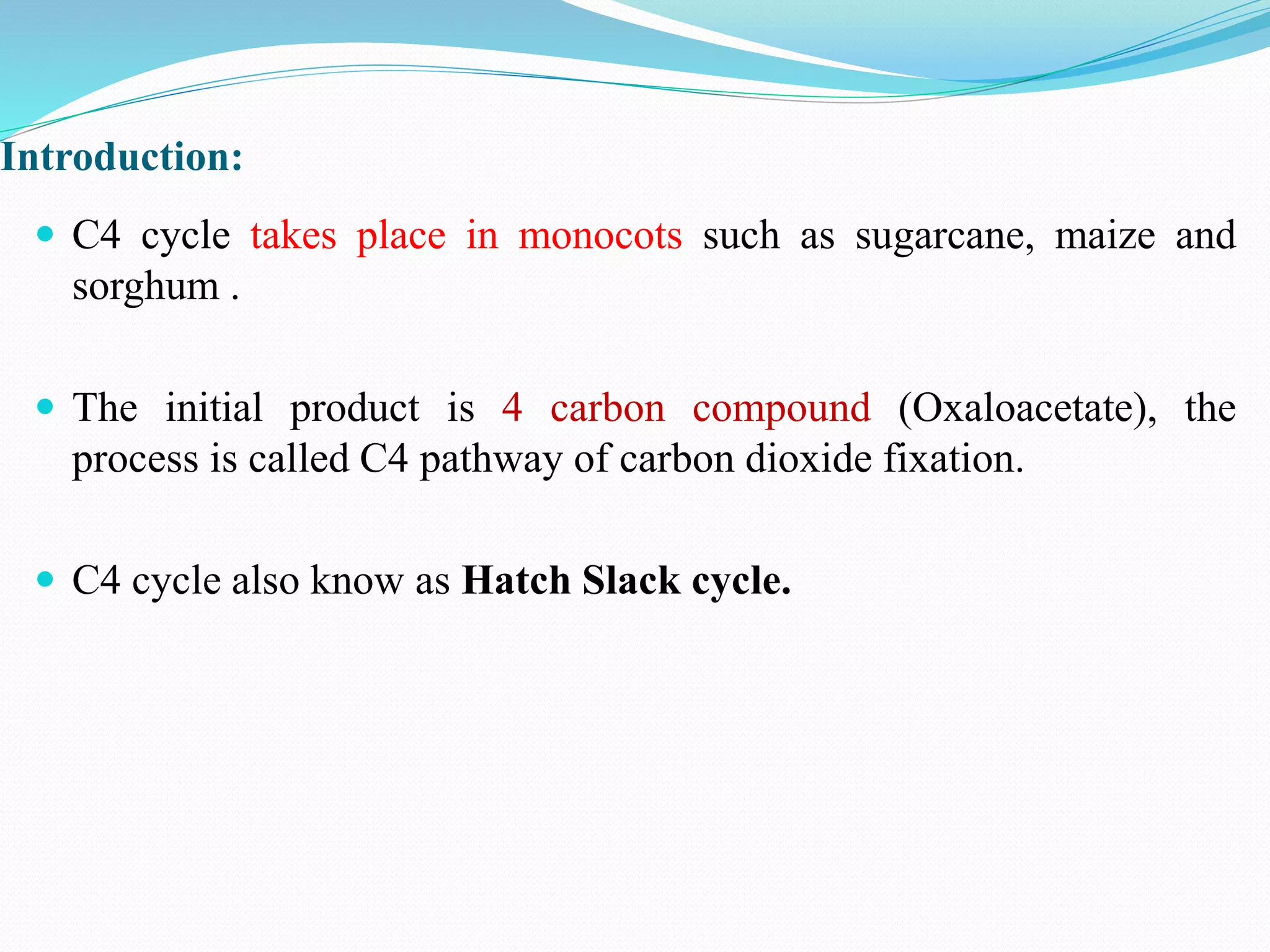 Introduction:
 C4 cycle takes place in monocots such as sugarcane, maize and
sorghum .
 The initial product is 4 carbon compound (Oxaloacetate), the
process is called C4 pathway of carbon dioxide fixation.
 C4 cycle also know as Hatch Slack cycle.
 