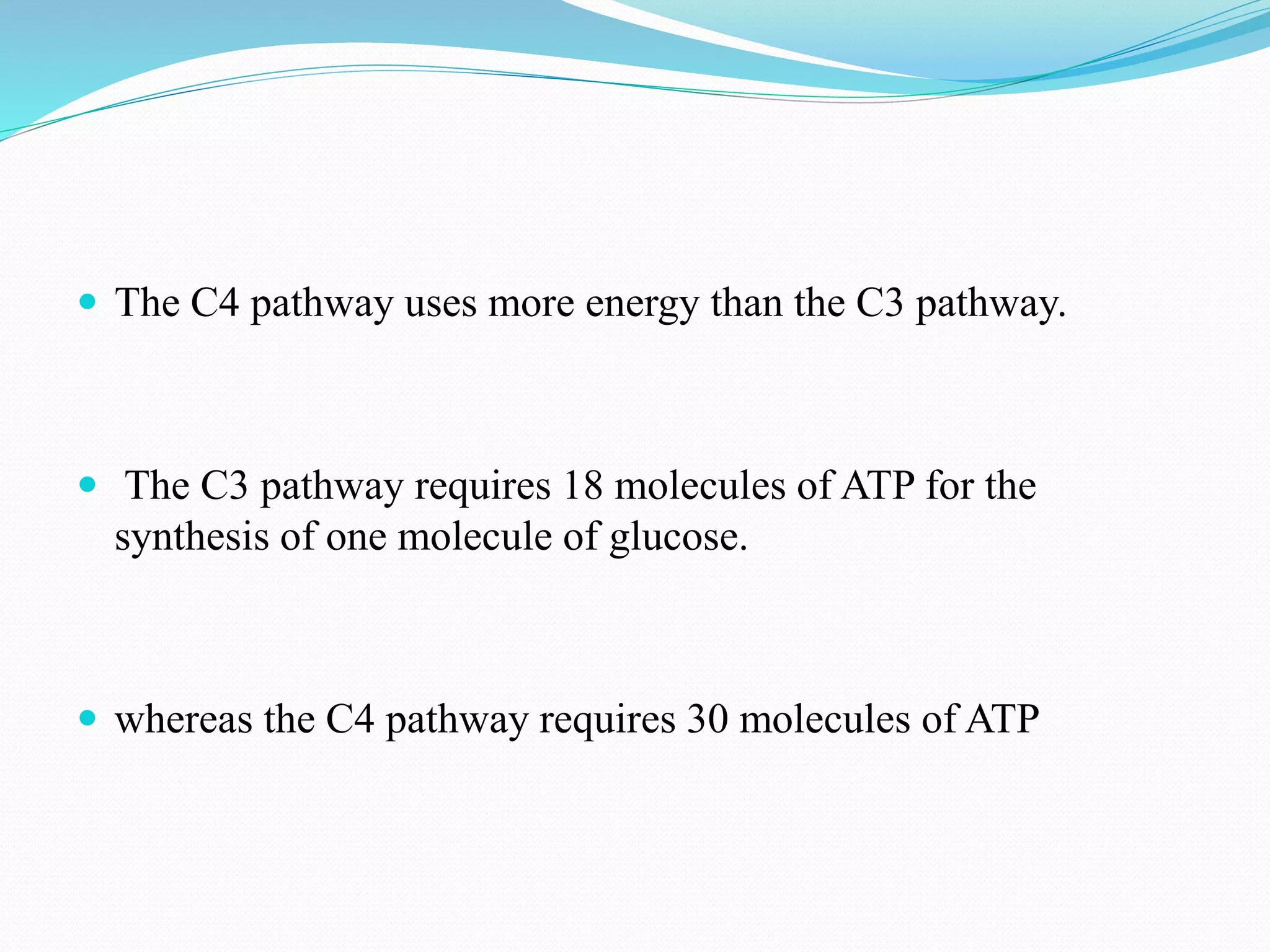  The C4 pathway uses more energy than the C3 pathway.
 The C3 pathway requires 18 molecules of ATP for the
synthesis of one molecule of glucose.
 whereas the C4 pathway requires 30 molecules of ATP
 