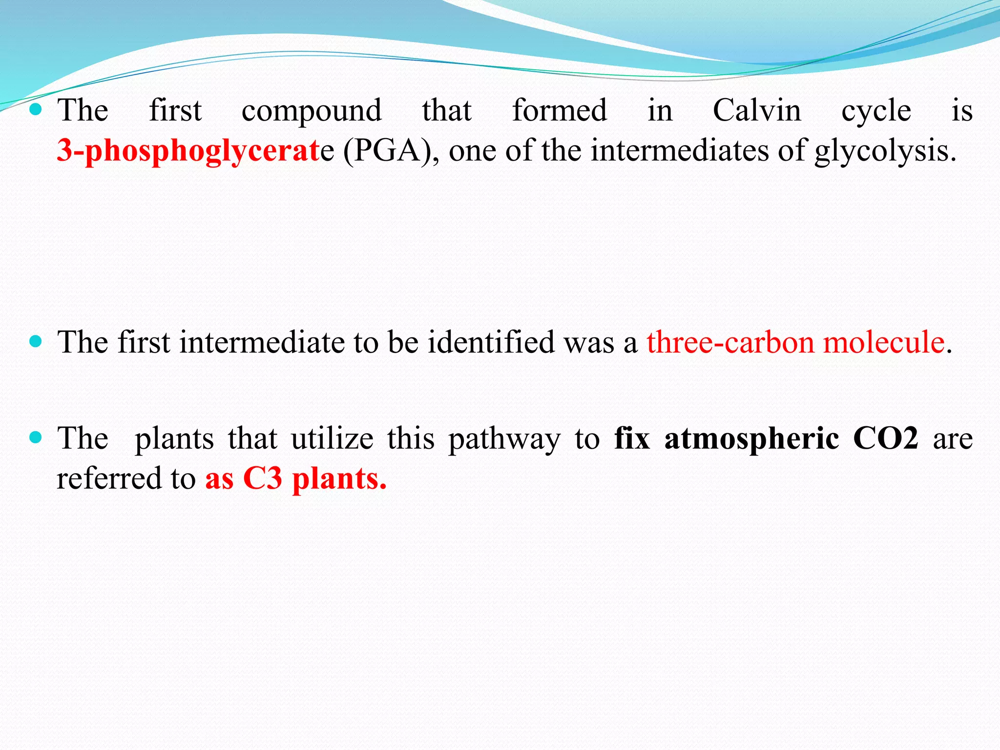  The first compound that formed in Calvin cycle is
3-phosphoglycerate (PGA), one of the intermediates of glycolysis.
 The first intermediate to be identified was a three-carbon molecule.
 The plants that utilize this pathway to fix atmospheric CO2 are
referred to as C3 plants.
 