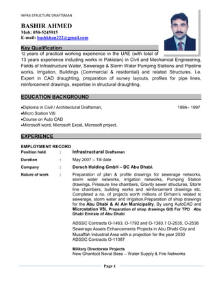 INFRA STRUCTURE DRAFTSMAN
Page 1
BASHIR AHMED
Mob: 050-5245915
E-mail: bashkhan222@gmail.com
Key Qualification
12 years of practical working experience in the UAE (with total of
13 years experience including works in Pakistan) in Civil and Mechanical Engineering,
Fields of Infrastructure Water, Sewerage & Storm Water Pumping Stations and Pipeline
works, Irrigation, Buildings (Commercial & residential) and related Structures. I.e.
Expert in CAD draughting, preparation of survey layouts, profiles for pipe lines,
reinforcement drawings, expertise in structural draughting.
EDUCATION BACKGROUND
Diploma in Civil / Architectural Draftsman, 1994– 1997
Micro Station V8i
Course on Auto CAD
Microsoft word, Microsoft Excel, Microsoft project.
EXPERIENCE
EMPLOYMENT RECORD
Position held : Infrastructural Draftsman
Duration : May 2007 – Till date
Company : Dorsch Holding GmbH – DC Abu Dhabi.
Nature of work : Preparation of plan & profile drawings for sewerage networks,
storm water networks, irrigation networks, Pumping Station
drawings, Pressure line chambers, Gravity sewer structures, Storm
line chambers, building works and reinforcement drawings etc.
Completed a no. of projects worth millions of Dirham’s related to
sewerage, storm water and irrigation.Preparation of shop drawings
for the Abu Dhabi & Al Ain Municipality. By using AutoCAD and
Microstation V8i, Preparation of shop drawings GIS For TPD Abu
Dhabi Emirate of Abu Dhabi
ADSSC Contracts O-1463, O-1792 and O-1383.1 O-2535, O-2536
Sewerage Assets Enhancements Projects in Abu Dhabi City and
Musaffah Industrial Area with a projection for the year 2030
ADSSC Contracts O-11087
Military Directorate Projects
New Ghantoot Naval Base – Water Supply & Fire Networks
 