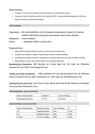 Responsibilities:
• Involved in Front to End Treasury Audit of Domestic and International Location.
• Involved in Audit of ‘Net Demand and Time Liability’ (NDTL), ‘Asset Liability Management’ (ALM) and
Stock and Nostro Account Reconciliation.
ARTICLESHIP
Organization : SS JHUNJHUNWALA & CO (Chartered Accountants), Andheri (E), Mumbai
PARIKH AND SHAH (Chartered Accountants), Charni Road, Mumbai
Designation : Article Assistant
Period : September 2006 to January 2010
Responsibilities:
• Responsible to finalize Statutory Audit, Tax audit and Group Reporting.
• Handled client relation in respect of audit issues raised by articled assistant.
• Assisting junior articled assistant in preparation of financial statement and report of different entities.
• Responsible to verify proper implementation of Accounting Standards.
Manufacturing Companies: ABC Bearing Ltd, Vulcan Gear Ltd, Gill India Ltd, Ethachem
Chemical Pvt Ltd, Profix Technologies Pvt Ltd.
Trading and Other Companies: LPBD publishers Pvt Ltd, Navneet Motors Pvt Ltd, Welcome
Import and Export Pvt Ltd, ABC Investments Ltd, CWT India Ltd, IRI Maritimes Pvt Ltd.
Partnership Firm and Trust: Lions Club of India, Bharat Scout and Guide, Shankar Lal Chauhan
Trust and other Partnership Firms.
PROFESSIONAL QUALIFICATION
Name of Examination Institution Year of Passing
Chartered Accountant I.C.A.I. Nov 2010
EDUCATIONAL QUALIFICATION
Name of Examination Board/University Year of Passing %
10
th
Rajasthan Board 2001 57.50
12
th
Rajasthan Board 2003 56.92
B. Com M.L.S.U. Udaipur 2006 58.95
 