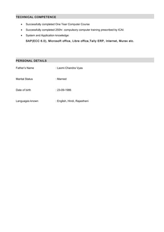 TECHNICAL COMPETENCE
• Successfully completed One Year Computer Course
• Successfully completed 250hr. compulsory computer training prescribed by ICAI.
• System and Application knowledge:
SAP(ECC 6.0), Microsoft office, Libre office,Tally ERP, Internet, Murex etc.
PERSONAL DETAILS
Father’s Name : Laxmi Chandra Vyas
Marital Status : Married
Date of birth : 23-09-1986
Languages known : English, Hindi, Rajasthani
 