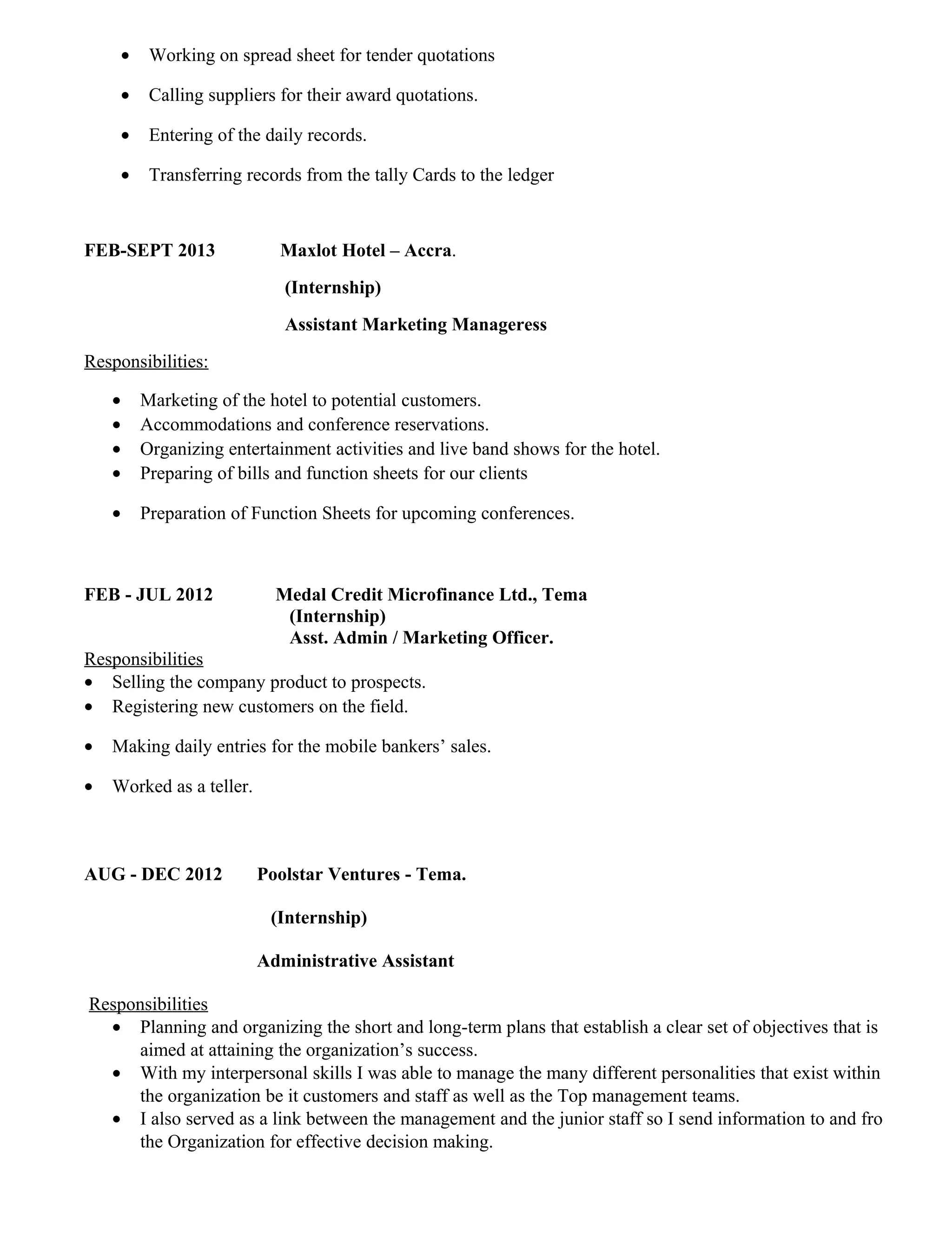 • Working on spread sheet for tender quotations
• Calling suppliers for their award quotations.
• Entering of the daily records.
• Transferring records from the tally Cards to the ledger
FEB-SEPT 2013 Maxlot Hotel – Accra.
(Internship)
Assistant Marketing Manageress
Responsibilities:
• Marketing of the hotel to potential customers.
• Accommodations and conference reservations.
• Organizing entertainment activities and live band shows for the hotel.
• Preparing of bills and function sheets for our clients
• Preparation of Function Sheets for upcoming conferences.
FEB - JUL 2012 Medal Credit Microfinance Ltd., Tema
(Internship)
Asst. Admin / Marketing Officer.
Responsibilities
• Selling the company product to prospects.
• Registering new customers on the field.
• Making daily entries for the mobile bankers’ sales.
• Worked as a teller.
AUG - DEC 2012 Poolstar Ventures - Tema.
(Internship)
Administrative Assistant
Responsibilities
• Planning and organizing the short and long-term plans that establish a clear set of objectives that is
aimed at attaining the organization’s success.
• With my interpersonal skills I was able to manage the many different personalities that exist within
the organization be it customers and staff as well as the Top management teams.
• I also served as a link between the management and the junior staff so I send information to and fro
the Organization for effective decision making.
 