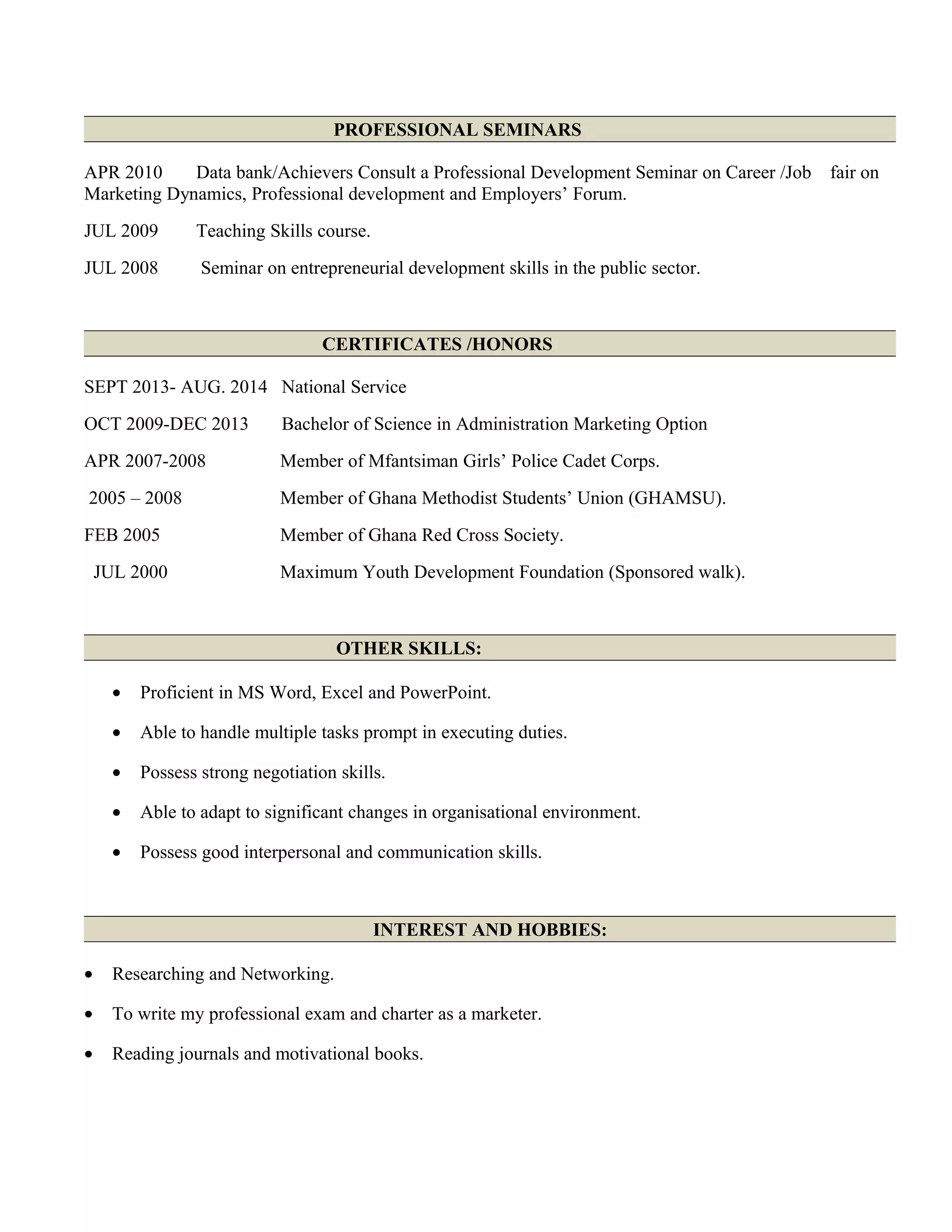 PROFESSIONAL SEMINARS
APR 2010 Data bank/Achievers Consult a Professional Development Seminar on Career /Job fair on
Marketing Dynamics, Professional development and Employers’ Forum.
JUL 2009 Teaching Skills course.
JUL 2008 Seminar on entrepreneurial development skills in the public sector.
CERTIFICATES /HONORS
SEPT 2013- AUG. 2014 National Service
OCT 2009-DEC 2013 Bachelor of Science in Administration Marketing Option
APR 2007-2008 Member of Mfantsiman Girls’ Police Cadet Corps.
2005 – 2008 Member of Ghana Methodist Students’ Union (GHAMSU).
FEB 2005 Member of Ghana Red Cross Society.
JUL 2000 Maximum Youth Development Foundation (Sponsored walk).
OTHER SKILLS:
• Proficient in MS Word, Excel and PowerPoint.
• Able to handle multiple tasks prompt in executing duties.
• Possess strong negotiation skills.
• Able to adapt to significant changes in organisational environment.
• Possess good interpersonal and communication skills.
INTEREST AND HOBBIES:
• Researching and Networking.
• To write my professional exam and charter as a marketer.
• Reading journals and motivational books.
 