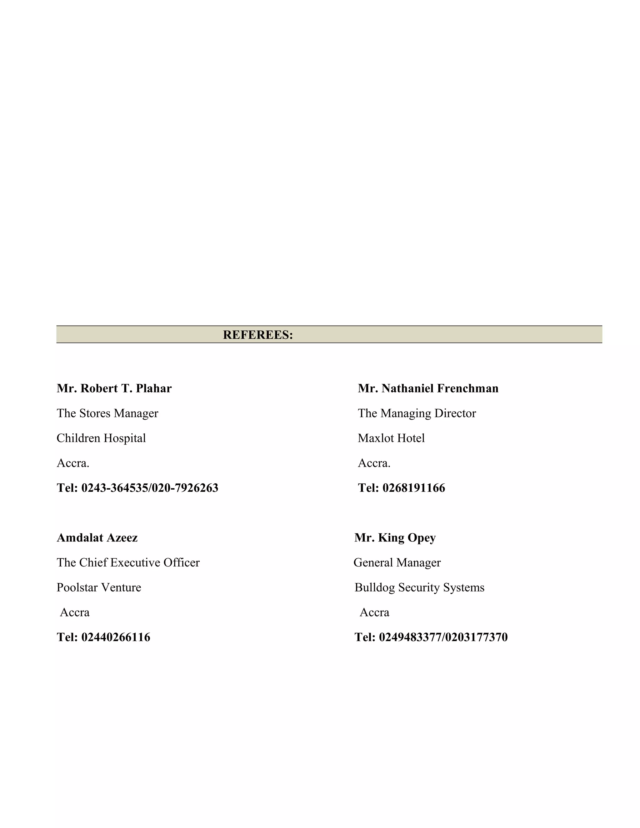 REFEREES:
Mr. Robert T. Plahar Mr. Nathaniel Frenchman
The Stores Manager The Managing Director
Children Hospital Maxlot Hotel
Accra. Accra.
Tel: 0243-364535/020-7926263 Tel: 0268191166
Amdalat Azeez Mr. King Opey
The Chief Executive Officer General Manager
Poolstar Venture Bulldog Security Systems
Accra Accra
Tel: 02440266116 Tel: 0249483377/0203177370
 
