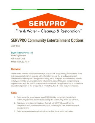 SERVPRO Community Entertainment Options
2015-2016
Bryan Fulton | ​843-995-1792
Marketing Manager
418 Bradley Circle
Myrtle Beach, SC 29579
Overview
These entertainment options will serve as an outreach program to gain more end users
in the residential market coupled with efforts to increase the brand awareness of
SERVPRO in the Horry and Georgetown County areas. They will be marketed to schools
initially and will be fun, interactive and educational. We will focus on co-sponsorship
opportunities with the local fire departments in Horry & Georgetown Co.’s to present the
educational portion of the program (i.e. Fire Safety, Tips & Tricks etc) when needed.
Goals
1. To increase the brand awareness of SERVPRO by engaging in face to face
community relations as well as educating the community about our services.
2. To provide entertainment options that will set SERVPRO apart from its
competitors and provide value to schools searching for free and educational
entertainment.
3. To increase participation of schools in the Fire Department's activities.
 