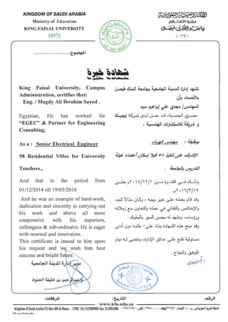 KINGDOM OF SAUDI ARABIA
Ministry of Education
KING FAISAL UNIVERSITY
(037)
.............................................:t_~~~
King Faisal University, Campus
Administration, certifies that:
Eng. I Magdy Ali Ibrahim Sayed .
Egyptian, He has worked for
"EGEC" & Partner for Engineering
Consulting,
As a : Senior Electrical Engineer
58 Residential Villas for University
Teachers.,
And that m the period from
01/12/2014 till19/03/2016
And he was an example of hard-work,
dedication and sincerity in carrying out
his work and above all more
cooperative with his superiors,
colleagues & sub-ordinates. He is eager
with renewal and innovation.
This certificate is issued to him upon
his request and w wish him best
success and bright fu re.
~4-JI ~.1ll oJ J . J't ·
~~~~
~~~'>•
~~~
(.rv l
~ &.J ~4-: ~4-J! ~.lAJI viJ1 ~
w~ ~~~Y
~ ~1>:1 ~ l.j~ ~~~
~l ~~ c..s.U ~ .l_j ,~ c.?~
' ~~ ~).;~~ ~~ .J
~ ~"".) i/) "/' 0----.a ~ ~ ~~.J
.~"" .'';rI' ~
~ Sl~ 01S_, , ~_, ~ ~ ~ ~"IJ ~_,
.W)Loj ~ u_,I.£J!_, 4..k. ~ ~W!J ~~)'!.,
.~)..J!J ~ ~<.I ~.J .o~~J.JJ
~ji 0Jj ~ -~ ~U: o.)~ o~ ~ ~.J
. b..:JI .-;.~~ .·.IIc . 'J ~_,......
www.kfu.edu.sa
Kingdom ofSaudiArabia P.O.Box400AI-Hassa . 31982 Tel: 0135800000Fax:0135816980 .roAIHA~ :u-S~ I IrcA" I " : ~rl Af • fi,.Q~ f" y, ~~_,..!!~jll W I
2459 J.o.i.:lll14Lo4~
 
