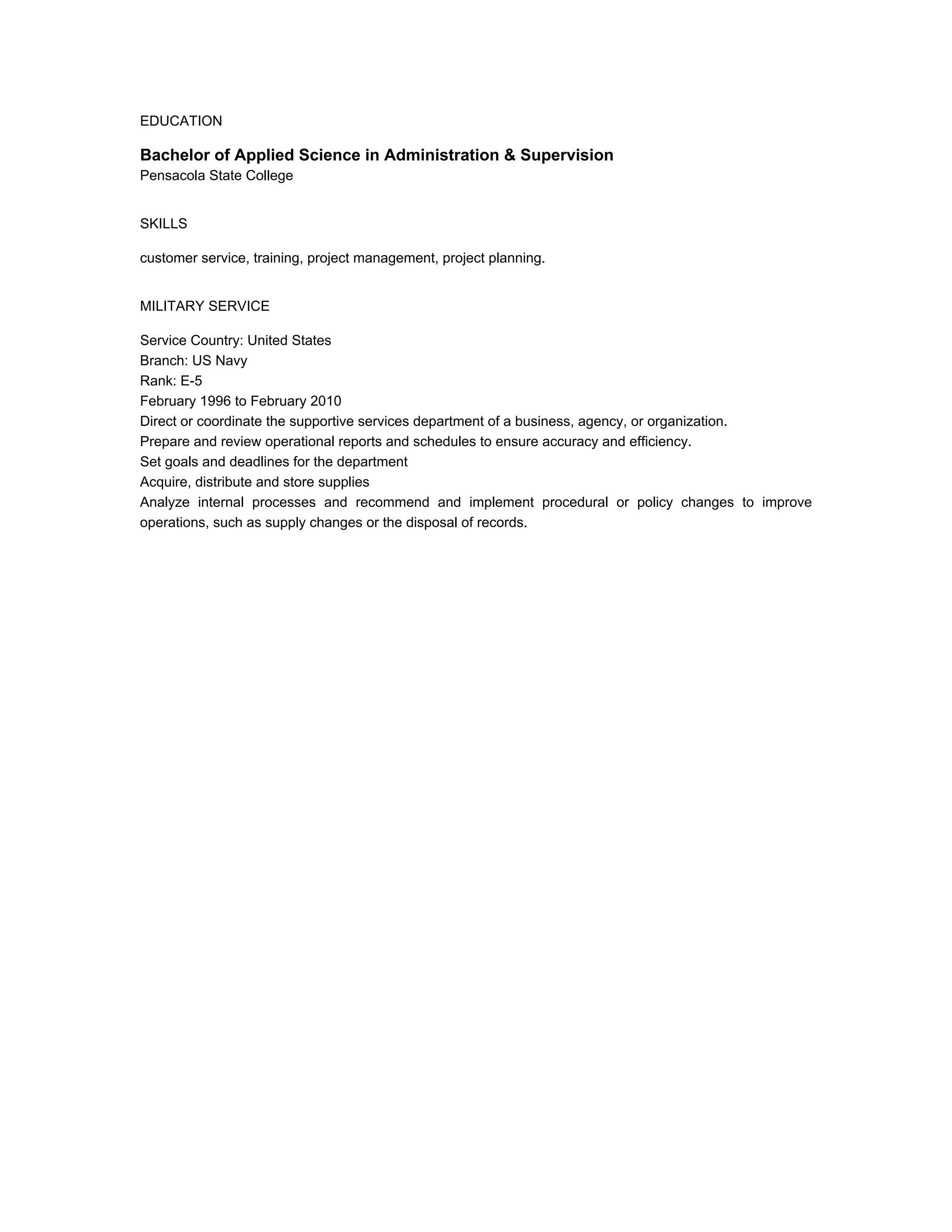 EDUCATION
Bachelor of Applied Science in Administration & Supervision
Pensacola State College
SKILLS
customer service, training, project management, project planning.
MILITARY SERVICE
Service Country: United States
Branch: US Navy
Rank: E-5
February 1996 to February 2010
Direct or coordinate the supportive services department of a business, agency, or organization.
Prepare and review operational reports and schedules to ensure accuracy and efficiency.
Set goals and deadlines for the department
Acquire, distribute and store supplies
Analyze internal processes and recommend and implement procedural or policy changes to improve
operations, such as supply changes or the disposal of records.
 