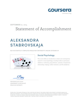 coursera.org
Statement of Accomplishment
SEPTEMBER 21, 2014
ALEKSANDRA
STABROVSKAJA
HAS SUCCESSFULLY COMPLETED WESLEYAN UNIVERSITY'S ONLINE OFFERING OF
Social Psychology
This course offers an introduction to classic and contemporary
research in social psychology, including studies on persuasion,
obedience, conformity, group behavior, prejudice, interpersonal
relationships, helping, conflict resolution, and life satisfaction.
PROFESSOR SCOTT PLOUS
DEPARTMENT OF PSYCHOLOGY
WESLEYAN UNIVERSITY
PLEASE NOTE: THE ONLINE OFFERING OF THIS CLASS DOES NOT REFLECT THE ENTIRE CURRICULUM OFFERED TO STUDENTS ENROLLED AT
WESLEYAN UNIVERSITY. THIS STATEMENT DOES NOT AFFIRM THAT THIS STUDENT WAS ENROLLED AS A STUDENT AT WESLEYAN UNIVERSITY
IN ANY WAY. IT DOES NOT CONFER A WESLEYAN UNIVERSITY GRADE; IT DOES NOT CONFER WESLEYAN UNIVERSITY CREDIT; IT DOES NOT
CONFER A WESLEYAN UNIVERSITY DEGREE; AND IT DOES NOT VERIFY THE IDENTITY OF THE STUDENT.
 