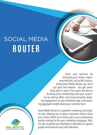 SOCIAL MEDIA
ROUTER
Grow your business by
enhancing your visitors’ experi-
ence with free,no fuss Wi-Fi access.
Using Social Media Router, you don’t
just give free Internet - you get some-
thing back in return. This opens the door to
building closer relationships with your custom-
ers by sharing offers and announcements, boost-
ing engagement on your Facebook page, and access-
ing aggregate insights about your customer base.
Social Media Router is a powerful marketing and analyt-
ics tool, allowing you to glean important metrics about
your visitors. When your visitors opt-in, you could grow a
quality mailing list for your marketing campaigns. Met-
rics are visualized and displayed in beautiful at-a-glance
graphs and charts for easy cross reference.
 
