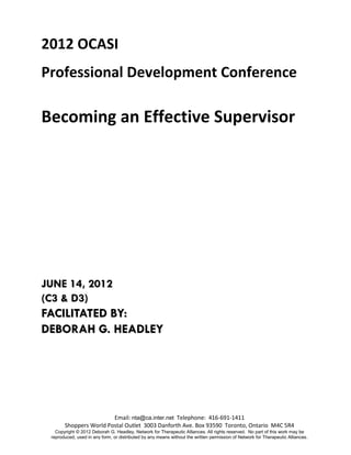 2012 OCASI
Professional Development Conference

Becoming an Effective Supervisor




JUNE 14, 2012
(C3 & D3)
FACILITATED BY:
DEBORAH G. HEADLEY




                        Email: nta@ca.inter.net Telephone: 416-691-1411
       Shoppers World Postal Outlet 3003 Danforth Ave. Box 93590 Toronto, Ontario M4C 5R4
   Copyright © 2012 Deborah G. Headley, Network for Therapeutic Alliances. All rights reserved. No part of this work may be
 reproduced, used in any form, or distributed by any means without the written permission of Network for Therapeutic Alliances.
 