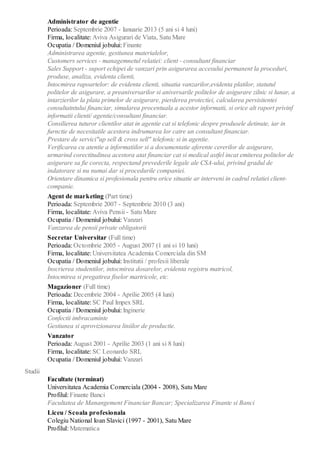 Administrator de agentie
Perioada: Septembrie 2007 - Ianuarie 2013 (5 ani si 4 luni)
Firma, localitate: Aviva Asigurari de Viata, Satu Mare
Ocupatia / Domeniul jobului: Finante
Administrarea agentie, gestiunea materialelor,
Customers services - managemnetul relatiei: client - consultant financiar
Sales Support - suport echipei de vanzari prin asigurarea accesului permanent la proceduri,
produse, analiza, evidenta clienti,
Intocmirea rapoartelor: de evidenta clienti, situatia vanzarilor,evidenta platilor, statutul
politelor de asigurare, a preaniversarilor si aniversarile politelor de asigurare zilnic si lunar, a
intarzierilor la plata primelor de asigurare, pierderea protectiei, calcularea persisitentei
consultatntului financiar, simularea procentuala a acestor informatii, si orice alt raport privinf
informatii clienti/ agentie/consultant financiar.
Consilierea tuturor clientilor atat in agentie cat si telefonic despre produsele detinute, iar in
furnctie de necesitatile acestora indrumarea lor catre un consultant financiar.
Prestare de servici"up sell & cross sell" telefonic si in agentie.
Verificarea cu atentie a informatiilor si a documentatie aferente cererilor de asigurare,
urmarind corectitudinea acestora atat financiar cat si medical astfel incat emiterea politelor de
asigurare sa fie corecta, respectand prevederile legale ale CSA-ului, privind gradul de
indatorare si nu numai dar si procedurile companiei.
Orientare dinamica si profesionala pentru orice situatie ar interveni in cadrul relatiei client-
companie.
Agent de marketing (Part time)
Perioada: Septembrie 2007 - Septembrie 2010 (3 ani)
Firma, localitate: Aviva Pensii - Satu Mare
Ocupatia / Domeniul jobului: Vanzari
Vanzarea de pensii private obligatorii
Secretar Universitar (Full time)
Perioada: Octombrie 2005 - August 2007 (1 ani si 10 luni)
Firma, localitate: Universitatea Academia Comerciala din SM
Ocupatia / Domeniul jobului: Institutii / profesii liberale
Inscrierea studentilor, intocmirea dosarelor, evidenta registru matricol,
Intocmirea si pregatirea fiselor martricole, etc.
Magazioner (Full time)
Perioada: Decembrie 2004 - Aprilie 2005 (4 luni)
Firma, localitate: SC Paul Impex SRL
Ocupatia / Domeniul jobului: Inginerie
Confectii imbracaminte
Gestiunea si aprovizionarea liniilor de productie.
Vanzator
Perioada: August 2001 - Aprilie 2003 (1 ani si 8 luni)
Firma, localitate: SC Leonardo SRL
Ocupatia / Domeniul jobului: Vanzari
Studii
Facultate (terminat)
Universitatea Academia Comerciala (2004 - 2008), Satu Mare
Profilul: Finante Banci
Facultatea de Manangement Financiar Bancar; Specializarea Finante si Banci
Liceu / Scoala profesionala
Colegiu National Ioan Slavici (1997 - 2001), Satu Mare
Profilul: Matematica
 