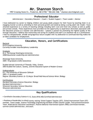 Mr. Shannon Storch
1957 Crossing Stone Ct., Frederick, MD 21702 * 920.242.1446 * shannon.storch@gmail.com
Professional Educator
Administrator | Secondary Educator | Coach | Student Support | Team Leader | Mentor
I have dedicated my career to helping children and young adults prepare for their future by teaching them in an
engaging manner as well as attending to their personal growth and needs by being a caring adult role-model. I have
attained experience in a variety of teaching settings including both rural and inner-city schools as well as public
and private schools. These experiences have provided me the opportunity to experience diversities associated with
the education process as a teacher and administrator. I possess a passion for promoting the highest quality of life
through education. I believe that mentorship and caring for students and staff is an essential role as a professional.
I feel my compassionate, affable and gregarious nature coupled with my dedication to continued learning makes me
an ideal candidate for employment.
Education, Honors, and Certifications
Doctoral
Ed.D Creighton University
Currently enrolled Interdisciplinary Leadership
Graduate
M.A. The George Washington University
2008 Educational Leadership and Administration
Mississippi State University
2005 +18 graduate credits Geoscience
Studied abroad: University of Thessaly: Volos, Greece
2003 Studied the Culture, Society, and the Education System of Modern Greece
Undergraduate
B.S. The University of Wisconsin Oshkosh
2003 +11 graduate credits
Degree: Secondary Science (6-12) Major: Broad field Natural Science Minor: Biology
Certifications
Maryland Secondary Science Education: Biology
Maryland Administrator I
Wisconsin Secondary Science Education
Wisconsin Administrator
Key Qualifications
-12, State (WI & MD) Certified Administrator
/county setting: School Support Teacher (SST), School Improvement Team (SIT)
member, Team Leader, Science Technology Engineering and Math (STEM) Teacher Leader, Instructional Innovation
Team, Multicultural Education coordinator, Positive Behavior Intervention System (PBIS) committee member,
summer school administrator, and coach.
 