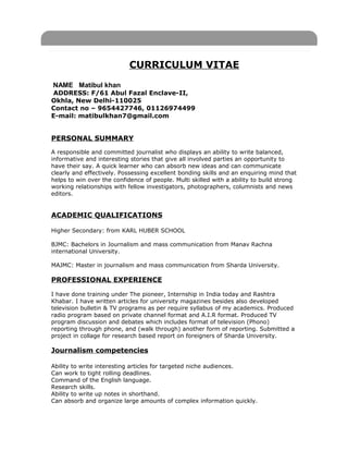 CURRICULUM VITAE
NAME Matibul khan
ADDRESS: F/61 Abul Fazal Enclave-II,
Okhla, New Delhi-110025
Contact no – 9654427746, 01126974499
E-mail: matibulkhan7@gmail.com
PERSONAL SUMMARY
A responsible and committed journalist who displays an ability to write balanced,
informative and interesting stories that give all involved parties an opportunity to
have their say. A quick learner who can absorb new ideas and can communicate
clearly and effectively. Possessing excellent bonding skills and an enquiring mind that
helps to win over the confidence of people. Multi skilled with a ability to build strong
working relationships with fellow investigators, photographers, columnists and news
editors.
ACADEMIC QUALIFICATIONS
Higher Secondary: from KARL HUBER SCHOOL
BJMC: Bachelors in Journalism and mass communication from Manav Rachna
international University.
MAJMC: Master in journalism and mass communication from Sharda University.
PROFESSIONAL EXPERIENCE
I have done training under The pioneer, Internship in India today and Rashtra
Khabar. I have written articles for university magazines besides also developed
television bulletin & TV programs as per require syllabus of my academics. Produced
radio program based on private channel format and A.I.R format. Produced TV
program discussion and debates which includes format of television (Phono)
reporting through phone, and (walk through) another form of reporting. Submitted a
project in collage for research based report on foreigners of Sharda University.
Journalism competencies
Ability to write interesting articles for targeted niche audiences.
Can work to tight rolling deadlines.
Command of the English language.
Research skills.
Ability to write up notes in shorthand.
Can absorb and organize large amounts of complex information quickly.
 