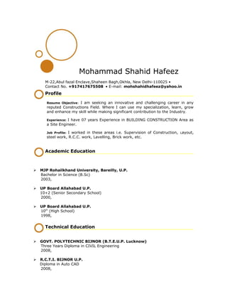 Mohammad Shahid Hafeez
M-22,Abul fazal Enclave,Shaheen Bagh,Okhla, New Delhi-110025 •
Contact No. +917417675508 • E-mail: mohshahidhafeez@yahoo.in
Profile
Resume Objective: I am seeking an innovative and challenging career in any
reputed Constructions Field. Where I can use my specialization, learn, grow
and enhance my skill while making significant contribution to the Industry.
Experience: I have 07 years Experience in BUILDING CONSTRUCTION Area as
a Site Engineer.
Job Profile: I worked in these areas i.e. Supervision of Construction, Layout,
steel work, R.C.C. work, Lavelling, Brick work, etc.
Academic Education
 MJP Rohailkhand University, Bareilly, U.P.
Bachelor in Science (B.Sc)
2003,
 UP Board Allahabad U.P.
10+2 (Senior Secondary School)
2000,
 UP Board Allahabad U.P.
10th
(High School)
1998,
Technical Education
 GOVT. POLYTECHNIC BIJNOR (B.T.E.U.P. Lucknow)
Three Years Diploma in CIVIL Engineering
2008,
 R.C.T.I. BIJNOR U.P.
Diploma in Auto CAD
2008,
 