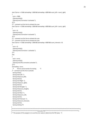 21
else if (error == 0 && lastreading > 1000 && lastreading < 6000 && count_left < count_right)
{
error = 7000;
//Serial.println();
//Serial.print("Correction 3 activated.");
}//*/
//* - comment out this line to activate this case
else if (error == 0 && lastreading > 1000 && lastreading < 6000 && count_left > count_right)
{
error = 0;
//Serial.println();
//Serial.print("Correction 4 activated.");
}//*/
//* - comment out this line to activate this case
//* - comment out this line to activate this case
else if (error == 0 && lastreading > 1000 && lastreading < 6000 && count_intersect > 0)
{
error = 0;
//Serial.println();
//Serial.print("Correction 1 activated.");
}/*/
else
{
error = error;
//Serial.println();
//Serial.print("No corrections activated.");
}//*/
lastreading = error;
/* Print to serial monitor for testing */
/* - comment out this line to activate
Serial.println();
Serial.print("Left: ");
Serial.print(count_left);
Serial.print('t');
Serial.print("Right: ");
Serial.print(count_right);
Serial.print('t');
Serial.print("Straight: ");
Serial.print(count_straight);
Serial.print('t');
Serial.print("Null: ");
Serial.print(count_null);
Serial.print('t');
Serial.print("Intersect: ");
Serial.print(count_intersect);
Serial.print('t');
Serial.println();//*/
}
/************************************************************************************************/
/************************************Calculate PID***********************************************/
/* The purpose of this program is to use the error value to determine the PID value. */
 