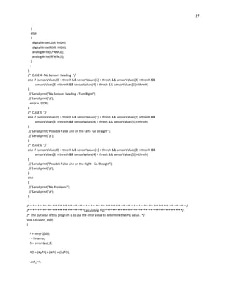 27
}
else
{
digitalWrite(LDIR, HIGH);
digitalWrite(RDIR, HIGH);
analogWrite(LPWM,0);
analogWrite(RPWM,0);
}
}
}
/* CASE 4 - No Sensors Reading */
else if (sensorValues[0] < thresh && sensorValues[1] < thresh && sensorValues[2] < thresh &&
sensorValues[3] < thresh && sensorValues[4] < thresh && sensorValues[5] < thresh)
{
// Serial.print("No Sensors Reading - Turn Right");
// Serial.print('t');
error = -5000;
}
/* CASE 5 */
else if (sensorValues[0] > thresh && sensorValues[1] < thresh && sensorValues[2] > thresh &&
sensorValues[3] > thresh && sensorValues[4] < thresh && sensorValues[5] < thresh)
{
// Serial.print("Possible False Line on the Left - Go Straight");
// Serial.print('t');
}
/* CASE 6 */
else if (sensorValues[0] < thresh && sensorValues[1] < thresh && sensorValues[2] > thresh &&
sensorValues[3] > thresh && sensorValues[4] < thresh && sensorValues[5] > thresh)
{
// Serial.print("Possible False Line on the Right - Go Straight");
// Serial.print('t');
}
else
{
// Serial.print("No Problems");
// Serial.print('t');
}
}
/************************************************************************************************/
/**********************************Calculating PID***********************************************/
/* The purpose of this program is to use the error value to determine the PID value. */
void calculate_pid()
{
P = error-2500;
I = I + error;
D = error-Last_E;
PID = (Kp*P) + (Ki*I) + (Kd*D);
Last_I=I;
 