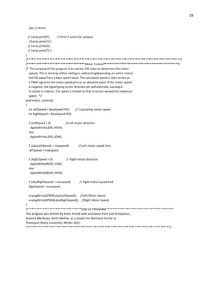 28
Last_E=error;
// Serial.print(P); // Print P and D for analysis
//Serial.print('t');
// Serial.print(D);
// Serial.print('t');
}
/************************************************************************************************/
/************************************Motor Control***********************************************/
/* The purpose of this program is to use the PID value to determine the motor
speeds. This is done by either adding or subtracting(depending on which motor)
the PID value from a base speed value. The calculated speed is then writen as
a PWM signal to the motor speed pins as an absolute value. If the motor speed
is negative, the signal going to the direction pin will alternate, causing it
to rotate in reverse. The speed is limited so that it cannot exceed the maximum
speed. */
void motor_control()
{
int LeftSpeed = BaseSpeed-PID; // Caclulating motor speed.
int RightSpeed = BaseSpeed+PID;
if (LeftSpeed < 0) // Left motor direction.
digitalWrite(LDIR, HIGH);
else
digitalWrite(LDIR, LOW);
if (abs(LeftSpeed) > maxspeed) // Left motor speed limit.
LeftSpeed = maxspeed;
if (RightSpeed < 0) // Right motor direction
digitalWrite(RDIR, LOW);
else
digitalWrite(RDIR, HIGH);
if (abs(RightSpeed) > maxspeed) // Right motor speed limit
RightSpeed = maxspeed;
analogWrite(LPWM,abs(LeftSpeed)); //Left Motor Speed
analogWrite(RPWM,abs(RightSpeed)); //Right Motor Speed
}
/**********************************END OF PROGRAM******************************************
This program was written by Kevin Arnold with assistance from Kael Kristjanson,
Graeme MacAulay, Amitt Minhas as a project for Normand Fortier at
Thompson Rivers University, Winter 2015.
******************************************************************************************/
 