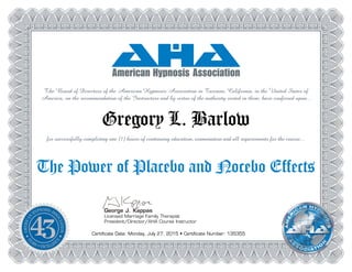 George J. Kappas
Licensed Marriage Family Therapist
President/Director/AHA Course Instructor
The Board of Directors of the American Hypnosis Association in Tarzana, California, in the United States of
America, on the recommendation of the Instructors and by virtue of the authority vested in them, have conferred upon...
Gregory L. Barlow
for successfully completing one (1) hours of continuing education, examination and all requirements for the course...
The Power of Placebo and Nocebo Effects
Certificate Date: Monday, July 27, 2015 • Certificate Number: 135355
 