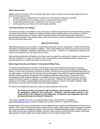 - 4 -
Alberta Government
Alberta Advanced Education and Technology works with industry, employer and employee organizations and
technical training providers to:
 facilitate industry’s development and maintenance of training and certification standards
 provide registration and counselling services to apprentices and employers
 coordinate technical training in collaboration with training providers
 certify apprentices and others who meet industry standards
Technical Institutes and Colleges
The technical institutes and colleges are key participants in Alberta’s apprenticeship and industry training system.
They work with the board, industry committees and Alberta Advanced Education and Technology to enhance
access and responsiveness to industry needs through the delivery of the technical training component of
apprenticeship programs. They develop lesson plans from the course outlines established by industry and provide
technical training to apprentices.
Apprenticeship Safety
Safe working procedures and conditions, incident/injury prevention, and the preservation of health are of primary
importance in apprenticeship programs in Alberta. These responsibilities are shared and require the joint efforts
of government, employers, employees, apprentices and the public. Therefore, it is imperative that all parties are
aware of circumstances that may lead to injury or harm.
Safe learning experiences and healthy environments can be created by controlling the variables and behaviours
that may contribute to or cause an incident or injury. By practicing a safe and healthy attitude, everyone can
enjoy the benefit of an incident and injury free environment.
Alberta Apprenticeship and Industry Training Board Safety Policy
The Alberta Apprenticeship and Industry Training Board (board) fully supports safe learning and working
environments and emphasizes the importance of safety awareness and education throughout apprenticeship
training- in both on-the- job training and technical training. The board also recognizes that safety awareness and
education begins on the first day of on-the-job training and thereby is the initial and ongoing responsibility of the
employer and the apprentice as required under workplace health and safety training. However the board
encourages that safe workplace behaviour is modeled not only during on-the-job training but also during all
aspects of technical training, in particular, shop or lab instruction. Therefore the board recognizes that safety
awareness and training in apprenticeship technical training reinforces, but does not replace, employer safety
training that is required under workplace health and safety legislation.
The board has established a policy with respect to safety awareness and training:
The board promotes and supports safe workplaces, which embody a culture of safety for
all apprentices, employers and employees. Employer required safety training is the
responsibility of the employer and the apprentice, as required under legislation other than
the Apprenticeship and Industry Training Act.
The board’s complete document on its ‘Apprenticeship Safety Training Policy’ is available at
www.tradesecrets.gov.ab.ca; access the website and conduct a search for ‘safety training policy’.
Implementation of the policy includes three common safety learning outcomes and objectives for all trade course
outlines. These common learning outcomes ensure that each course outline utilizes common language consistent
with workplace health and safety terminology. Under the title of ‘Standard Workplace Safety’, this first section of
each trade course outline enables the delivery of generic safety training; technical training providers will provide
trade specific examples related to the content delivery of course outline safety training.
 