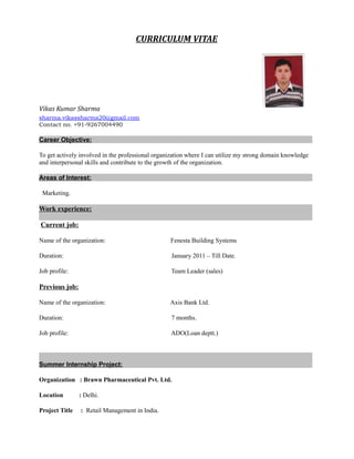 CURRICULUM VITAE
Vikas Kumar Sharma
sharma.vikassharma20@gmail.com
Contact no. +91-9267004490
Career Objective:
To get actively involved in the professional organization where I can utilize my strong domain knowledge
and interpersonal skills and contribute to the growth of the organization.
Areas of Interest:
Marketing.
Work experience:
Current job:
Name of the organization: Fenesta Building Systems
Duration: January 2011 – Till Date.
Job profile: Team Leader (sales)
Previous job:
Name of the organization: Axis Bank Ltd.
Duration: 7 months.
Job profile: ADO(Loan deptt.)
Summer Internship Project:
Organization : Brawn Pharmaceutical Pvt. Ltd.
Location : Delhi.
Project Title : Retail Management in India.
 