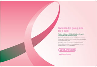 For over sixty years, Weldbend has been the green
company for both fittings and flanges.
But in the month of October, for every order Weldbend receives, a
donation will be made to benefit the American Cancer Society Making
Strides Against Breast Cancer.
We invite you to join us in our support of the American Cancer
Society’s efforts to eradicate this devastating disease which has
touched so many of us in a personal way.
Weldbend is going pink
for a cure!
weldbend.com
 