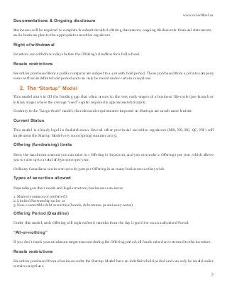 www.crowdfuel.ca
3
Documentations & Ongoing disclosure
Businesses will be required to complete & submit detailed offering documents, ongoing disclosure & financial statements,
and a business plan to the appropriate securities regulators.
Right of withdrawal
Investors can withdraw 2 days before the Offering’s deadline for a full refund.
Resale restrictions
Securities purchased from a public company are subject to a 4 month hold period. Those purchased from a private company
come with an indefinite hold period and can only be resold under certain exceptions.
2. The “Startup” Model
This model aim’s to fill the funding gap that often occurs in the very early-stages of a business’ life-cycle (pre-launch or
infancy stage) where the average “seed” capital required is approximately $250K.
Contrary to the “Large-Scale” model, the rules and requirements imposed on Startups are much more lenient.
Current Status
This model is already legal in Saskatchewan. Several other provincial securities regulators (MB, NS, BC, QC, NB) will
implement the Startup Model very soon (spring/summer 2015).
Offering (fundraising) limits
Here, the maximum amount you can raise in 1 Offering is $150,000, and you can make 2 Offerings per year, which allows
you to raise up to a total of $300,000 per year.
Ordinary Canadians can invest up to $1,500 per Offering in as many businesses as they wish.
Types of securities allowed
Depending on their needs and legal structure, businesses can issue:
1. Shares (common or preferred);
2. Limited Partnership units; or
3. Non-convertible debt securities (bonds, debentures, promissory notes).
Offering Period (Deadline)
Under this model, each Offering will expire after 6 months from the day it goes live on an authorized Portal.
“All-or-nothing”
If you don’t reach your minimum target amount during the Offering period, all funds raised are returned to the investors.
Resale restrictions
Securities purchased from a business under the Startup Model have an indefinite hold period and can only be resold under
certain exceptions.
 