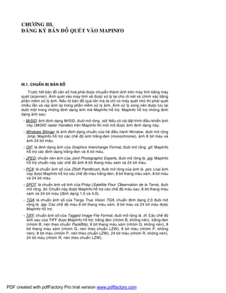 CHÖÔNG III.
ÑAÊNG KYÙ BAÛN ÑOÀ QUEÙT VAØO MAPINFO
III.1. CHUAÅN BÒ BAÛN ÑOÀ
Tröôùc heát baûn ñoà caàn soá hoaù phaûi ñöôïc chuyeån thaønh aûnh treân maùy tính baèng maùy
queùt (scanner). AÛnh queùt vaøo maùy tính seõ ñöôïc xöû lyù laïi cho roõ neùt vaø chính xaùc baèng
phaàn meàm xöû lyù aûnh. Neáu tôø baûn ñoà quaù lôùn maø ta chæ coù maùy queùt nhoû thì phaûi queùt
nhieàu laàn vaø raùp aûnh laïi trong phaàn meàm xöû lyù aûnh. AÛnh xöû lyù xong neân ñöôïc löu laïi
döôùi moät trong nhöõng ñònh daïng aûnh maø MapInfo hoã trôï. MapInfo hoã trôï nhöõng ñònh
daïng aûnh sau:
- MrSID: aûnh ñònh daïng MrSID, ñuoâi môû roäng .sid. Neáu coù caøi ñaët trình ñieàu khieån aûnh
naøy (MrSID raster Handler) treân MapInfo thì môùi môû ñöôïc aûnh ñònh daïng naøy.
- Windows Bitmap: laø aûnh ñònh daïng chuaån cuûa heä ñieàu haønh Window, ñuoâi môû roäng
.bmp. MapInfo hoã trôï caùc cheá ñoä aûnh traéng-ñen (monochrome), aûnh 8 bit maøu vaø
aûnh 24 bit maøu.
- GIF: laø ñònh daïng aûnh cuûa Graphics Interchange Format, ñuoâi môû roäng .gif. MapInfo
hoã trôï caùc ñònh daïng traéng-ñen vaø 8 bit maøu.
- JPEG: chuaån neùn aûnh cuûa Joint Photographic Experts, ñuoâi môû roäng laø .jpg. MapInfo
hoã trôï chuaån naøy caùc cheá ñoä aûnh 8 bit thang maøu xaùm vaø 24 bit maøu.
- PCX: laø chuaån aûnh soá cuûa ZSoft Paintbrush, ñuoâi môû roäng cuûa aûnh laø .pcx. Loaïi aûnh
naøy ñöôïc MapInfo hoã trôï caùc cheá ñoä maøu traéng-ñen, 8 bit thang maøu xaùm, 8 bit maøu
vaø 24 bit maøu.
- SPOT: laø chuaån aûnh veä tinh cuûa Phaùp (Satellite Pour ‘Observation de la Terre), ñuoâi
môû roäng .bil. Chuaån naøy ñöôïc MapInfo hoã trôï caùc cheá ñoä maøu sau: 8 bit thang maøu
xaùm vaø 24 bit maøu (ñònh daïng 1.5 vaø 4.0).
- TGA: laø chuaån aûnh soá cuûa Targa True Vision TGA, chuaån ñònh daïng 2.0 ñuoâi môû
roäng laø .tga. Caùc cheá ñoä maøu 8 bit thang maøu xaùm, 8 bit maøu vaø 24 bit maøu ñöôïc
MapInfo hoã trôï.
- TIFF: chuaån aûnh soá cuûa Tagged Image File Format, ñuoâi môû roäng laø .tif. Caùc cheá ñoä
aûnh sau cuûa TIFF ñöôïc MapInfo hoã trôï: traéng ñen (nhoùm B, khoâng neùn), traéng-ñen
(nhoùm B, neùn theo chuaån PackBits), 8 bit thang maøu xaùm (nhoùm G, khoâng neùn), 8
bit thang maøu xaùm (nhoùm G, neùn theo chuaån LZW), 8 bit maøu (nhoùm P, khoâng
neùn), 8 bit maøu (nhoùm P, neùn theo chuaån LZW), 24 bit maøu (nhoùm R, khoâng neùn),
24 bit maøu (nhoùm R, neùn theo chuaån LZW).
PDF created with pdfFactory Pro trial version www.pdffactory.com
 
