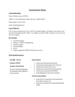 Curriculum Vitae
Contact Information
Name: Teh Kien Leng ( ALSTON )
Address: A-15-15, Kinraramas Condo, Jalan mas 1, Bukit Jalil, KL
Phone Number: 016-219 3638
Email: alstonteh@gmail.com
Career Objective
Over 10 years of experience as a Tier 1 and Tier 2 technical support over Windows base system, Cisco
network and management skill. I believe I can utilizing my talent & skills and aspire to crave my career
with your company.
Key Strength
 LAN/WAN Support
 Hardware / Software troubleshooting
 Technical support
 ITIL Intermediate
 CCNA
 People management ( KPI/SLA/Performance review )
Professional Experiences:
Nov 2008 – Till now
Company: PACNET
Company: Telstra Global
As a Tier1 and 2 Team Manager
for HongKong / MSC Singapore /
India/ Australia
Responsibilities
 Create and Implementnew processes
 Provide technical trainingforTier1 and Tier2
 Handle directescalationfromsales
 Performance review withLocal loopprovider
 Performance review with EXPI NOCHK
 Team Management( SLA / KPI / Schedule )
Technical responsibilities
 CoveredTier1.5 supportfor CisconetworkHK /
ChinaPBS / Australia /SG
 CoveredTier1 supportfor PacnetEnable Network
( SDN )
 