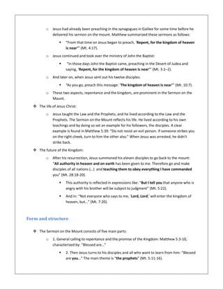 o Jesus had already been preaching in the synagogues in Galilee for some time before he
delivered his sermon on the mount. Matthew summarized these sermons as follows:
 “From that time on Jesus began to preach, ‘Repent, for the kingdom of heaven
is near’” (Mt. 4:17).
o Jesus continued and took over the ministry of John the Baptist:
 “In those days John the Baptist came, preaching in the Desert of Judea and
saying, ‘Repent, for the kingdom of heaven is near’” (Mt. 3:1–2).
o And later on, when Jesus sent out his twelve disciples:
 “As you go, preach this message: ‘The kingdom of heaven is near’” (Mt. 10:7).
o These two aspects, repentance and the kingdom, are prominent in the Sermon on the
Mount.
 The life of Jesus Christ:
o Jesus taught the Law and the Prophets; and he lived according to the Law and the
Prophets. The Sermon on the Mount reflects his life. He lived according to his own
teachings and by doing so set an example for his followers, the disciples. A clear
example is found in Matthew 5:39: “Do not resist an evil person. If someone strikes you
on the right cheek, turn to him the other also.” When Jesus was arrested, he didn’t
strike back.
 The future of the Kingdom:
o After his resurrection, Jesus summoned his eleven disciples to go back to the mount:
“All authority in heaven and on earth has been given to me. Therefore go and make
disciples of all nations (…) and teaching them to obey everything I have commanded
you” (Mt. 28:18-20).
 This authority is reflected in expressions like: “But I tell you that anyone who is
angry with his brother will be subject to judgment” (Mt. 5:22).
 And in: “Not everyone who says to me, ‘Lord, Lord,’ will enter the kingdom of
heaven, but…” (Mt. 7:20).
Form and structure
 The Sermon on the Mount consists of five main parts:
o 1. General calling to repentance and the promise of the Kingdom: Matthew 5:3-10,
characterized by: “Blessed are…”
 2. Then Jesus turns to his disciples and all who want to learn from him: “Blessed
are you…” The main theme is “the prophets” (Mt. 5:11-16).
 