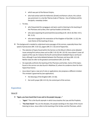  which was part of the Roman Empire;
 who had contact with the Hellenistic (Greek) and Roman culture; this culture
was prominent in a city like Tiberias (Lake of Tiberias = Sea of Galilee) and the
Decapolis, nowadays Jordan.
o To Jews,
 who frequented the synagogues and were used to listening to the teaching of
the Pharisees and scribes, their spiritual leaders at that time;
 who were expecting the promised One (according to Dt. 18:15-18; Mal. 4:4-5;
Mt. 11:3);
 who were longing for the restoration of the Kingdom of God (Mt. 11:12), the
main theme of the teaching of Jesus.
 This background is needed to understand some passages of the sermon, especially those that
speak of persecution (Mt. 5:10-12), pagans (Mt. 6:7, 32) and of hypocrites.
o The selection of topics found within the Sermon on the Mount reflects some debated
issues among first century Jews such as (Mt. 5:31-32; Mt. 19:3-9). Jesus doesn’t cover all
aspects of the Law, for instance the fourth commandment (Sabbath Day) is not found
here, although it was hotly debated between the Pharisees and Jesus (Mt. 12:1-8).
Neither does he refer to the greatest commandment (Mt. 22:37-40).
o He especially confronts the teaching of the Pharisees and Scribes. Some of the topics
found in the sermon are also found in Matthew 23, where he condemns them for their
hypocritical stance.
o Jesus doesn’t give a new set of rules or applications, but proposes a different mindset.
This mindset is governed by (see application):
 the blessings of the Kingdom (Mt. 5:3-10);
 the Lord’s prayer (Mt. 6:9-13), the central part of the sermon.
Exposition
Verse 33
 “Again, you have heard that it was said to the people long ago…”
o “Again.” This is the fourth example in which Jesus teaches the Law and the Prophets.
o “You have heard.” You are the disciples, the people standing on the slope of the mount
listening to Jesus. Jesus refers to the teaching of the Scribes and the Pharisees, which
 
