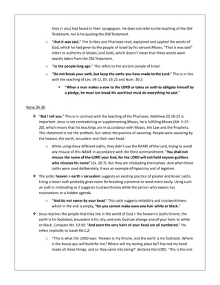 they (= you) had heard in their synagogues. He does not refer to the teaching of the Old
Testament, nor is he quoting the Old Testament.
o “that it was said.” The Scribes and Pharisees read, explained and applied the words of
God, which he had given to the people of Israel by his servant Moses. “That is was said”
refers to authority of Moses (and God), which doesn’t mean that these words were
exactly taken from the Old Testament.
o “to the people long ago.” This refers to the ancient people of Israel.
o “Do not break your oath, but keep the oaths you have made to the Lord.” This is in line
with the teaching of Lev. 19:12, Dt. 23:21 and Num. 30:2:
 “When a man makes a vow to the LORD or takes an oath to obligate himself by
a pledge, he must not break his word but must do everything he said.”
Verse 34-36
 “But I tell you.” This is in contrast with the teaching of the Pharisees. Matthew 23:16-22 is
important. Jesus is not contradicting or supplementing Moses, he is fulfilling Moses (Mt. 5:17-
20), which means that his teachings are in accordance with Moses, the Law and the Prophets.
This statement is not the problem, but rather the practice of swearing. People were swearing by
the heaven, the earth, Jerusalem and their own head.
o While using these different oaths, they didn’t use the NAME of the Lord, trying to avoid
any misuse of this NAME in accordance with the third commandment: “You shall not
misuse the name of the LORD your God, for the LORD will not hold anyone guiltless
who misuses his name” (Ex. 20:7). But they are misleading themselves. And when these
oaths were used deliberately, it was an example of hypocrisy and of legalism.
 The order heaven > earth > Jerusalem suggests an existing practice of greater and lesser oaths.
Using a lesser oath probably gives room for breaking a promise or word more easily. Using such
an oath is misleading as it suggests trustworthiness while the person who swears has
reservations or a hidden agenda.
o “And do not swear by your head.” This oath suggests reliability and trustworthiness
which in the end is empty, “for you cannot make even one hair white or black.”
 Jesus teaches the people that they live in the world of God > the heaven is God’s throne; the
earth is his footstool; Jerusalem is his city; and only God can change one of your hairs to white
or black. Compare Mt. 10:30: “And even the very hairs of your head are all numbered.” He
refers implicitly to Isaiah 66:1,2:
o “This is what the LORD says: ‘Heaven is my throne, and the earth is my footstool. Where
is the house you will build for me? Where will my resting place be? Has not my hand
made all these things, and so they came into being?’ declares the LORD. ‘This is the one
 