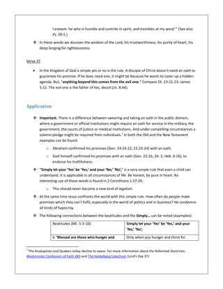 I esteem: he who is humble and contrite in spirit, and trembles at my word.’” (See also
Ps. 99:5.)
 In these words we discover the wisdom of the Lord, his trustworthiness, his purity of heart, his
deep longing for righteousness.
Verse 37
 In the Kingdom of God a simple yes or no is the rule. A disciple of Christ doesn’t need an oath to
guarantee his promise. If he does need one, it might be because he wants to cover up a hidden
agenda. But, “anything beyond this comes from the evil one.” Compare Dt. 23:21-23; James
5:12. The evil one is the father of lies, deceit (Jn. 8:44).
Application
 Important. There is a difference between swearing and taking an oath in the public domain,
where a government or official institutions might require an oath for service in the military, the
government, the courts of justice or medical institutions. And under compelling circumstances a
solemn pledge might be required from individuals.1
In both the Old and the New Testament
examples can be found.
o Abraham confirmed his promises (Gen. 14:14-22; 21:23-24) with an oath.
o God himself confirmed his promises with an oath (Gen. 22;16; 26: 3; Heb. 6:16), to
endorse his truthfulness.
 “Simply let your ‘Yes’ be ‘Yes,’ and your ‘No,’ ‘No’,” is a very simple rule that even a child can
understand. It is applicable in all circumstances of life. Be honest, be pure in heart. An
interesting use of these words is found in 2 Corinthians 1:17-20.
o This should never become a new kind of legalism.
 At the same time Jesus confronts the world with this simple rule. How often do people make
promises which they can’t fulfil, especially in the world of politics and in business? He condemns
all kinds of hypocrisy.
 The following connections between the beatitudes and the Simply… can be noted (examples):
Beatitudes (Mt. 5:3-10): Simply let your ‘Yes’ be ‘Yes,’ and your
‘No,’ ‘No’,
6 “Blessed are those who hunger and Only when you hunger and thirst for
1
The Anabaptists and Quakers today decline to swear. For more information about the Reformed Doctrines:
Westminster Confession of Faith XXII and The Heidelberg Catechism (Lord’s Day 37)
 