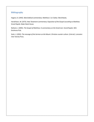 Bibliography
Hagner, D. (1993). Word biblical commentary: Matthew 1-13. Dallas: Word Books.
Hendriksen, W. (1973). New Testament commentary: Exposition of the Gospel according to Matthew.
Grand Rapids: Baker Book House.
Nolland, J. (2005). The Gospel of Matthew: A commentary on the Greek text. Grand Rapids: W.B.
Eerdmans Pub.
Stott, J. (1992). The message of the Sermon on the Mount: Christian counter-culture. (2nd ed.). Leicester:
Inter-Varsity Press.
 