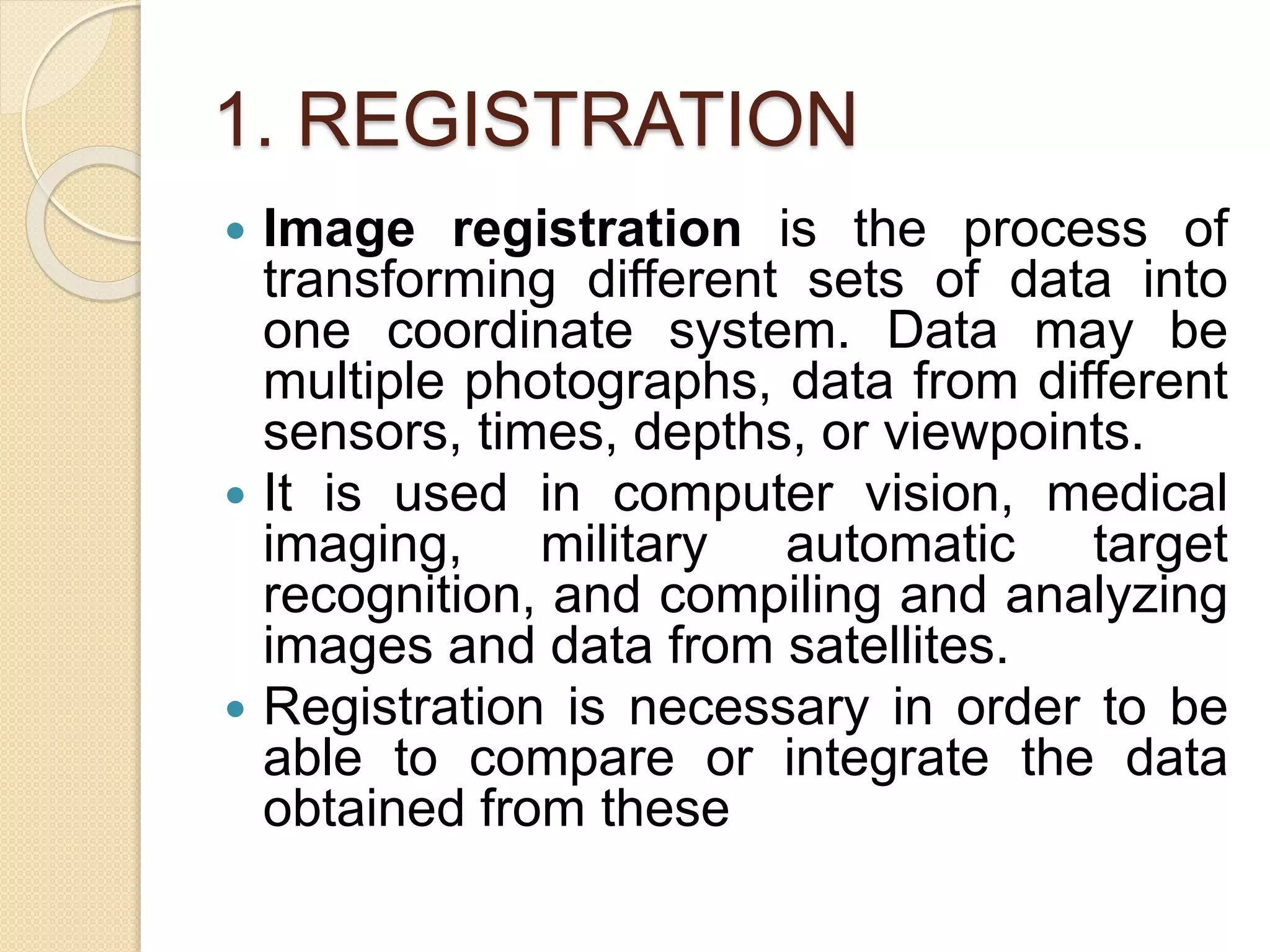 1. REGISTRATION
 Image registration is the process of
transforming different sets of data into
one coordinate system. Data may be
multiple photographs, data from different
sensors, times, depths, or viewpoints.
 It is used in computer vision, medical
imaging, military automatic target
recognition, and compiling and analyzing
images and data from satellites.
 Registration is necessary in order to be
able to compare or integrate the data
obtained from these
 