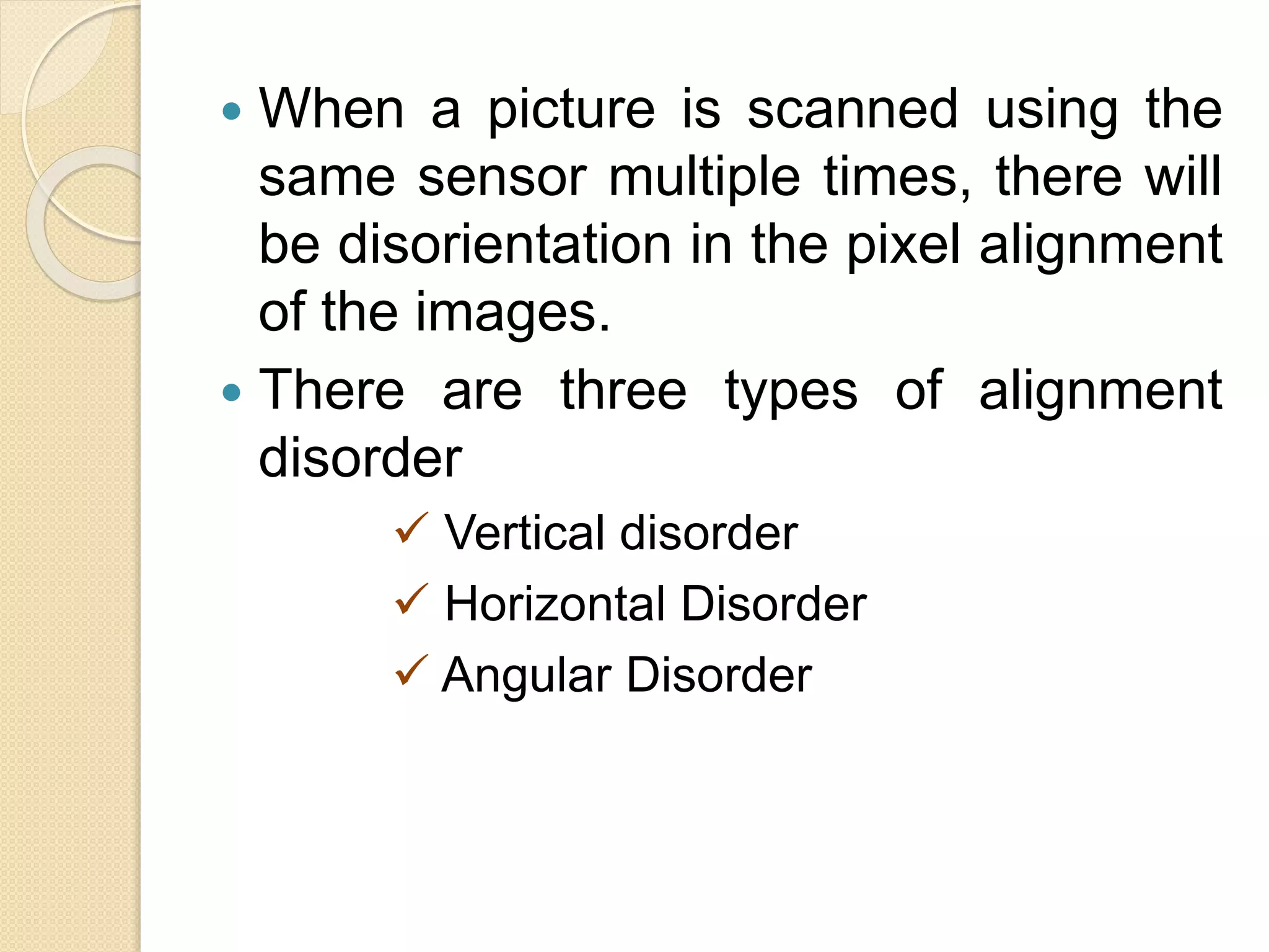  When a picture is scanned using the
same sensor multiple times, there will
be disorientation in the pixel alignment
of the images.
 There are three types of alignment
disorder
 Vertical disorder
 Horizontal Disorder
 Angular Disorder
 