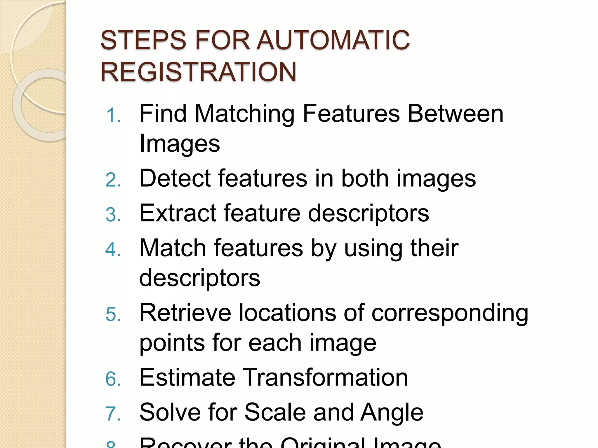 STEPS FOR AUTOMATIC
REGISTRATION
1. Find Matching Features Between
Images
2. Detect features in both images
3. Extract feature descriptors
4. Match features by using their
descriptors
5. Retrieve locations of corresponding
points for each image
6. Estimate Transformation
7. Solve for Scale and Angle
 