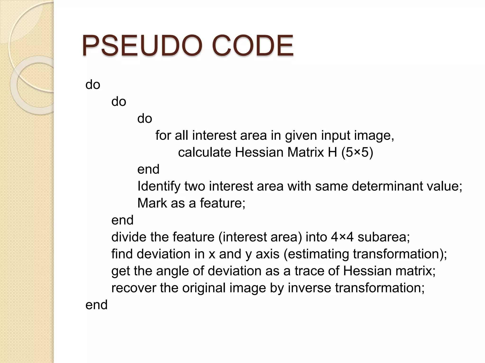 PSEUDO CODE
do
do
do
for all interest area in given input image,
calculate Hessian Matrix H (5×5)
end
Identify two interest area with same determinant value;
Mark as a feature;
end
divide the feature (interest area) into 4×4 subarea;
find deviation in x and y axis (estimating transformation);
get the angle of deviation as a trace of Hessian matrix;
recover the original image by inverse transformation;
end
 
