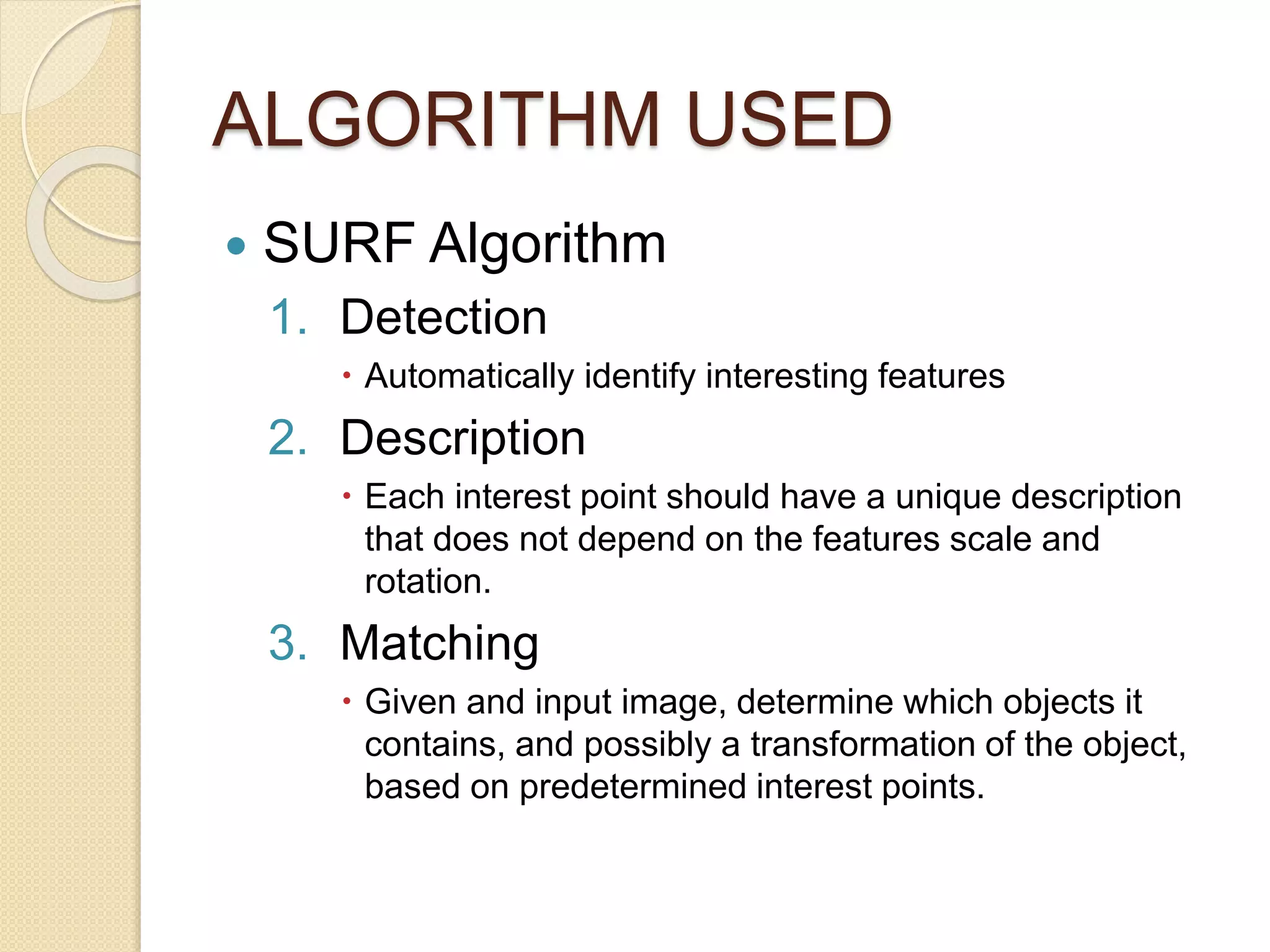 ALGORITHM USED
 SURF Algorithm
1. Detection
 Automatically identify interesting features
2. Description
 Each interest point should have a unique description
that does not depend on the features scale and
rotation.
3. Matching
 Given and input image, determine which objects it
contains, and possibly a transformation of the object,
based on predetermined interest points.
 