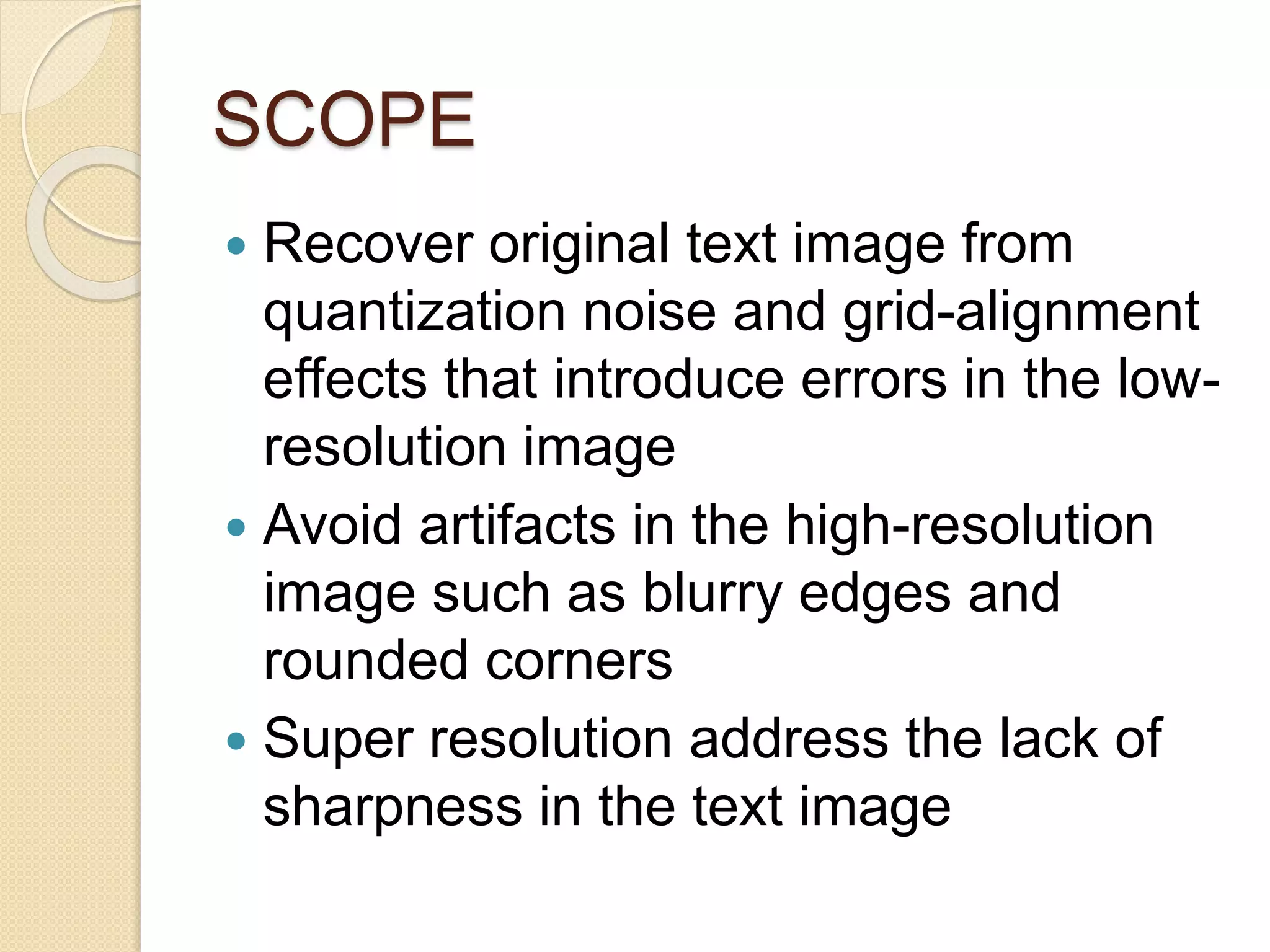 SCOPE
 Recover original text image from
quantization noise and grid-alignment
effects that introduce errors in the low-
resolution image
 Avoid artifacts in the high-resolution
image such as blurry edges and
rounded corners
 Super resolution address the lack of
sharpness in the text image
 