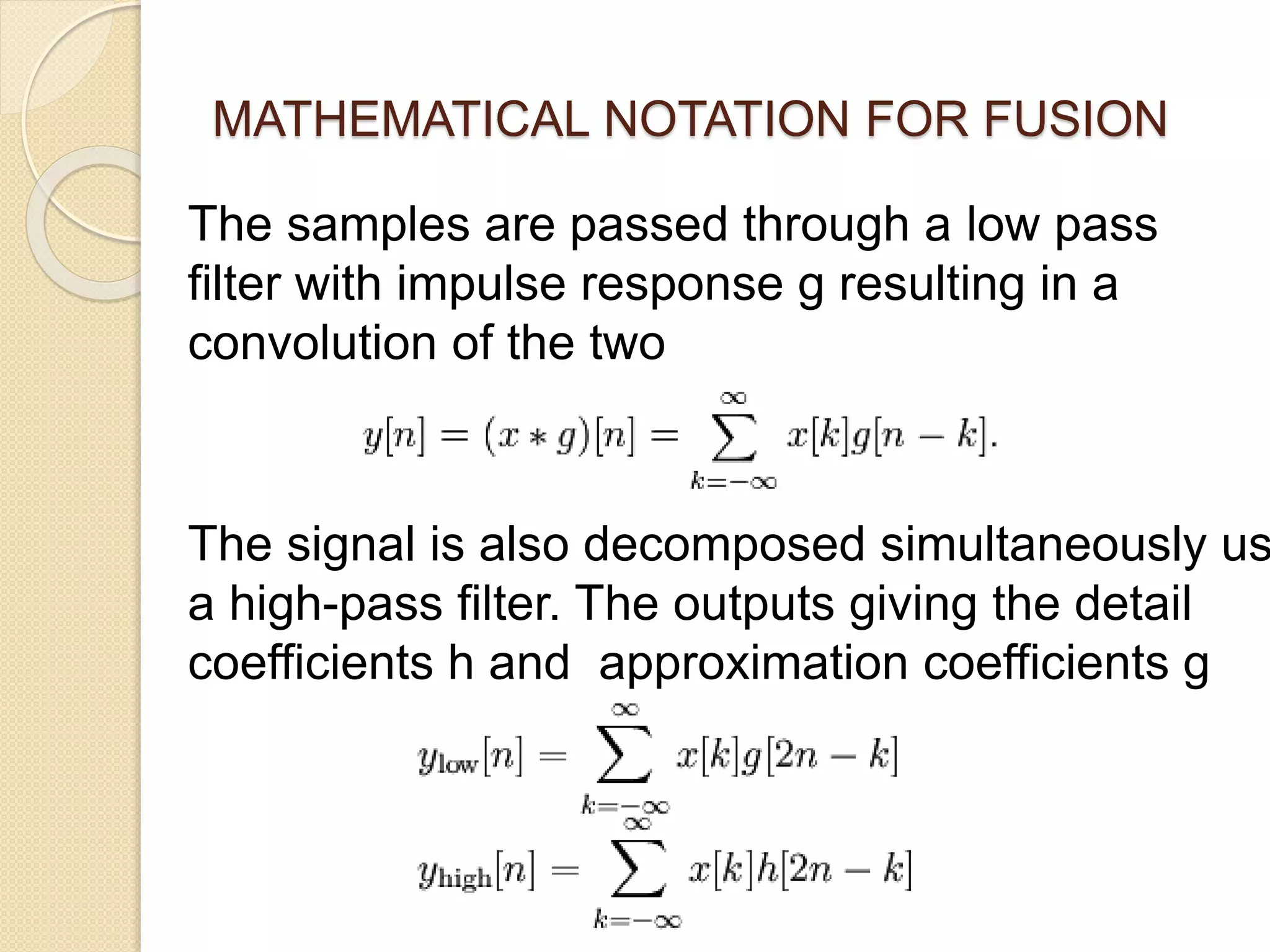 MATHEMATICAL NOTATION FOR FUSION
The samples are passed through a low pass
filter with impulse response g resulting in a
convolution of the two
The signal is also decomposed simultaneously us
a high-pass filter. The outputs giving the detail
coefficients h and approximation coefficients g
 