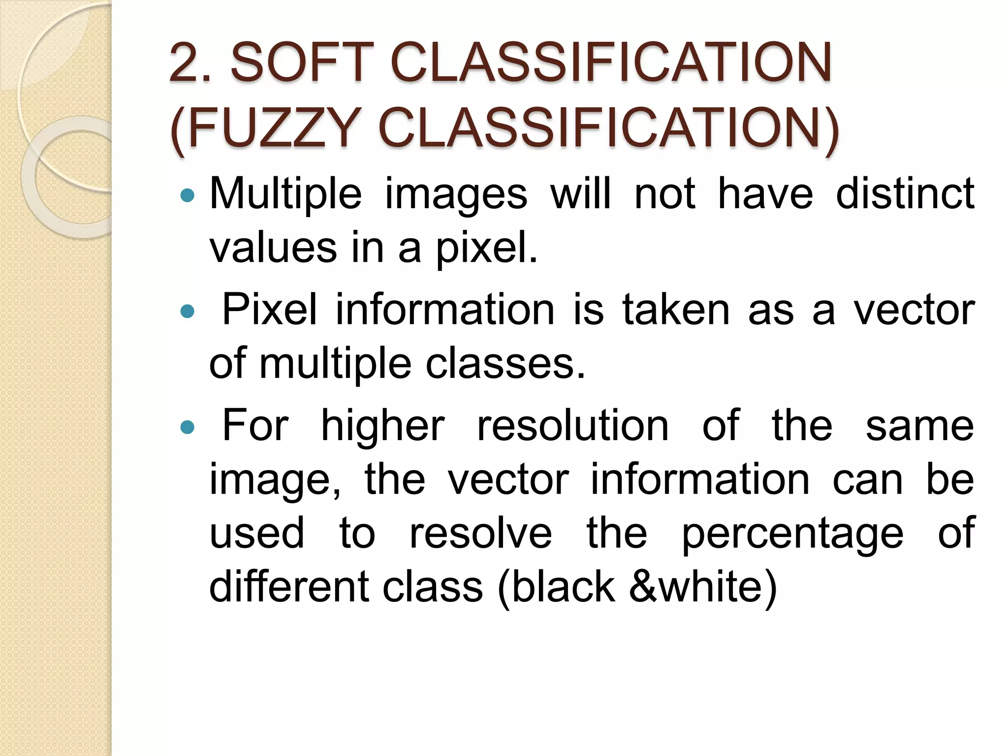 2. SOFT CLASSIFICATION
(FUZZY CLASSIFICATION)
 Multiple images will not have distinct
values in a pixel.
 Pixel information is taken as a vector
of multiple classes.
 For higher resolution of the same
image, the vector information can be
used to resolve the percentage of
different class (black &white)
 
