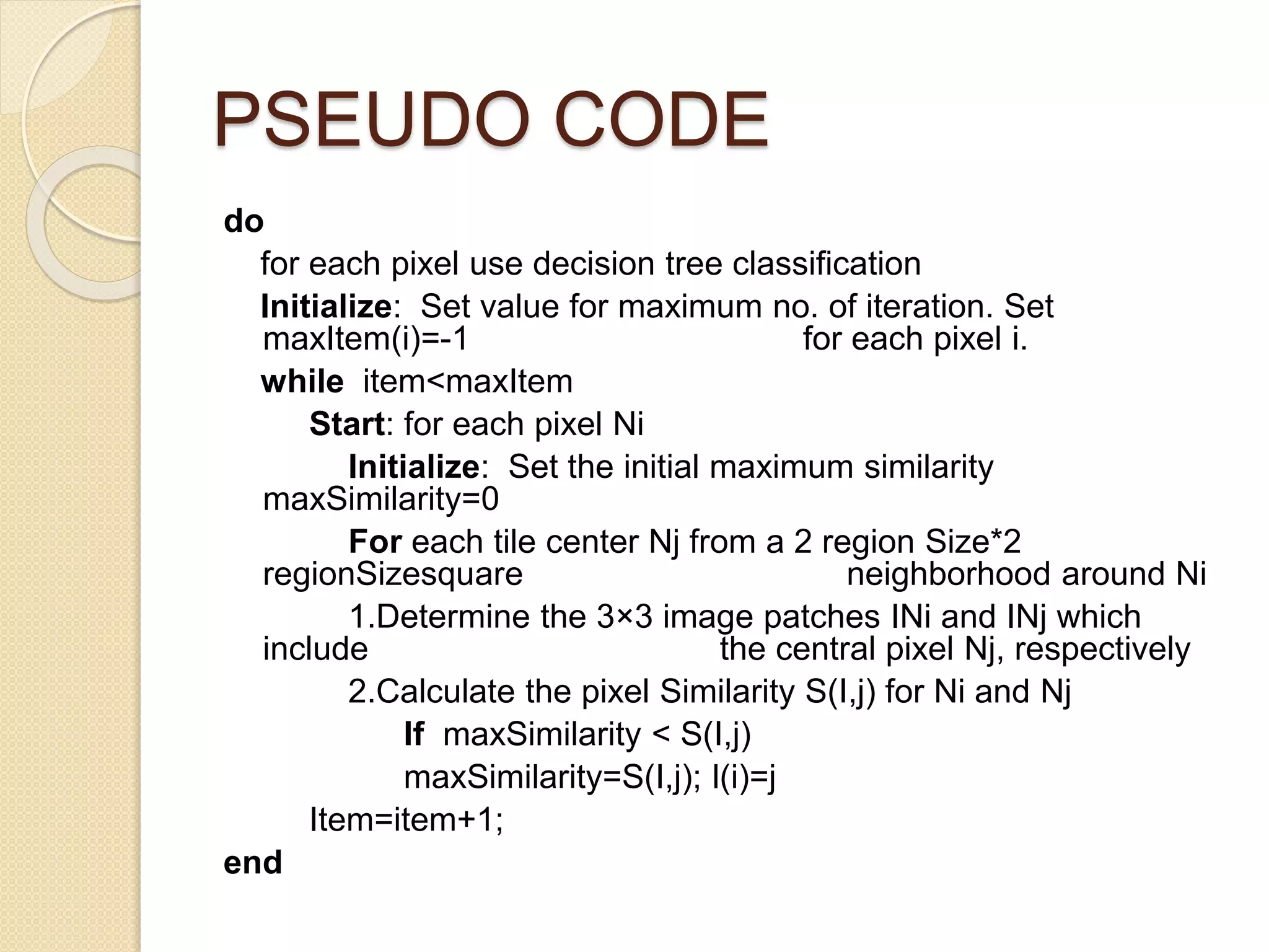 PSEUDO CODE
do
for each pixel use decision tree classification
Initialize: Set value for maximum no. of iteration. Set
maxItem(i)=-1 for each pixel i.
while item<maxItem
Start: for each pixel Ni
Initialize: Set the initial maximum similarity
maxSimilarity=0
For each tile center Nj from a 2 region Size*2
regionSizesquare neighborhood around Ni
1.Determine the 3×3 image patches INi and INj which
include the central pixel Nj, respectively
2.Calculate the pixel Similarity S(I,j) for Ni and Nj
If maxSimilarity < S(I,j)
maxSimilarity=S(I,j); l(i)=j
Item=item+1;
end
 